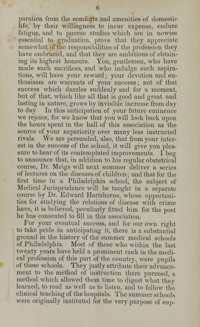 paration from the comforts and amenities of domestic life, by their willingness to incur expense, endure fatigue, and to pursue studies which are in nowise essential to graduation, prove that they appreciate somewhat of the responsibilities of the profession they have embraced, and that they are ambitious of obtain- ing its highest honours. You, gentlemen, who have made such sacrifices, and who indulge such aspira- tions, will have your reward; your devotion and en- thusiasm are warrants of your success; not of that success which dazzles suddenly and for a moment, but of that, which like all that is good and great and lasting in nature, grows by invisible increase from day to day. In this anticipation of your future eminence we rejoice, for we know that you will look back upon the hours spent in the hall of this association as the source of your superiority over many less instructed rivals. We are persuaded, also, that from your inter- est in the success of the school, it will give you plea- sure to hear of its contemplated improvements. I beg to announce that, in addition to his regular obstetrical course, Dr. Meigs will next summer deliver a series of lectures on the diseases of children; and that for the first time in a Philadelphia school, the subject of Medical Jurisprudence will be taught in a separate course by Dr. Edward Hartshorne, whose opportuni- ties for studying the relations of disease with crime have, it is believed, peculiarly fitted him for the post he has consented to fill in this association. For your eventual success, and for our own right to take pride in anticipating it, there is a substantial ground in the history of the summer medical schools of Philadelphia. Most of those who within the last twenty years have held a prominent rank in the medi- cal profession of this part of the country, were pupils of these schools. They justly attribute their advance- ment to the method of instruction there pursued, a method which allowed them time to digest what they learned, to read as well as to listen, and to follow the clinical teaching of the hospitals. The summer schools were originally instituted for the very purpose of sup-