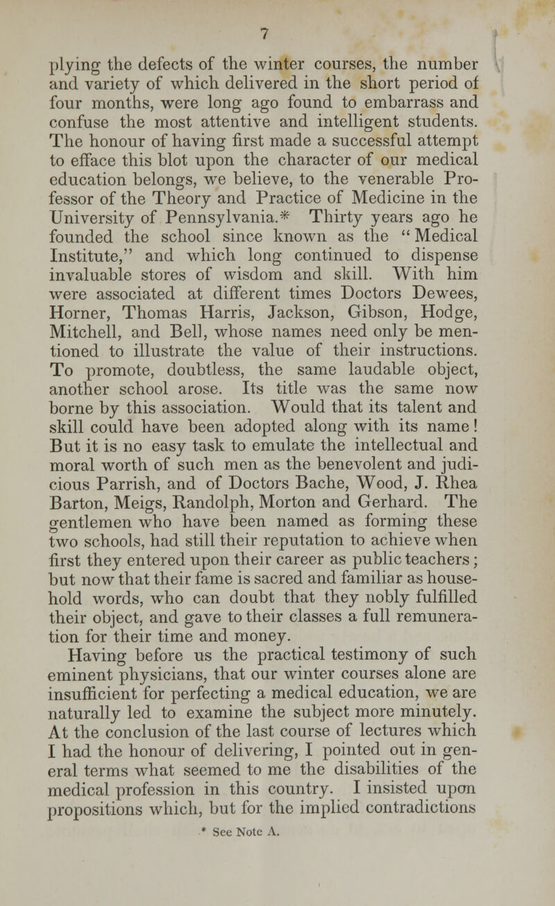 plying the defects of the winter courses, the number and variety of which delivered in the short period of four months, were long ago found to embarrass and confuse the most attentive and intelligent students. The honour of having first made a successful attempt to efface this blot upon the character of our medical education belongs, we believe, to the venerable Pro- fessor of the Theory and Practice of Medicine in the University of Pennsylvania.* Thirty years ago he founded the school since known as the  Medical Institute, and which long continued to dispense invaluable stores of wisdom and skill. With him were associated at different times Doctors Dewees, Horner, Thomas Harris, Jackson, Gibson, Hodge, Mitchell, and Bell, whose names need only be men- tioned to illustrate the value of their instructions. To promote, doubtless, the same laudable object, another school arose. Its title was the same now borne by this association. Would that its talent and skill could have been adopted along with its name! But it is no easy task to emulate the intellectual and moral worth of such men as the benevolent and judi- cious Parrish, and of Doctors Bache, Wood, J. Rhea Barton, Meigs, Randolph, Morton and Gerhard. The gentlemen who have been named as forming these two schools, had still their reputation to achieve when first they entered upon their career as public teachers; but now that their fame is sacred and familiar as house- hold words, who can doubt that they nobly fulfilled their object, and gave to their classes a full remunera- tion for their time and money. Having before us the practical testimony of such eminent physicians, that our winter courses alone are insufficient for perfecting a medical education, we are naturally led to examine the subject more minutely. At the conclusion of the last course of lectures which I had the honour of delivering, I pointed out in gen- eral terms what seemed to me the disabilities of the medical profession in this country. I insisted upon propositions which, but for the implied contradictions