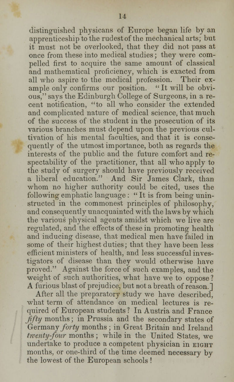 distinguished physicans of Europe began life by an apprenticeship to the rudest of the mechanical arts; but it must not be overlooked, that they did not pass at once from these into medical studies; they were com- pelled first to acquire the same amount of classical and mathematical proficiency, which is exacted from all who aspire to the medical profession. Their ex- ample only confirms our position.  It will be obvi- ous, says the Edinburgh College of Surgeons, in a re- cent notification, to all who consider the extended and complicated nature of medical science, that much of the success of the student in the prosecution of its various branches must depend upon the previous cul- tivation of his mental faculties, and that it is conse- quently of the utmost importance, both as regards the interests of the public and the future comfort and re- spectability of the practitioner, that all who apply to the study of surgery should have previously received a liberal education. And Sir James Clark, than whom no higher authority could be cited, uses the following emphatic language:  It is from being unin- structed in the commonest principles of philosophy, and consequently unacquainted with the laws by which the various physical agents amidst which we live are regulated, and the effects of these in promoting health and inducing disease, that medical men have failed in some of their highest duties; that they have been less efficient ministers of health, and less successful inves- tigators of disease than they would otherwise have proved. Against the force of such examples, and the weight of such authorities, what have we to oppose ? A furious blast of prejudice, but not a breath of reason.] After all the preparatory study we have described, what term of attendance on medical lectures is re- quired of European students ? In Austria and France fifty months; in Prussia and the secondary states of Germany forty months ; in Great Britain and Ireland twenty-four months ; while in the United States, we undertake to produce a competent physician in eight months, or one-third of the time deemed necessary by the lowest of the European schools !