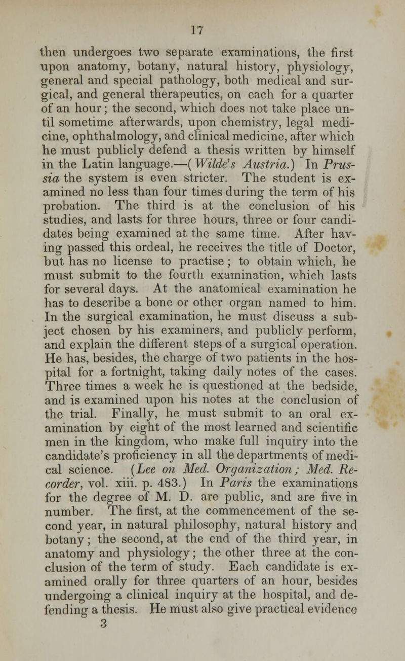 then undergoes two separate examinations, the first upon anatomy, botany, natural history, physiology, general and special pathology, both medical and sur- gical, and general therapeutics, on each for a quarter of an hour; the second, which does not take place un- til sometime afterwards, upon chemistry, legal medi- cine, ophthalmology, and clinical medicine, after which he must publicly defend a thesis written by himself in the Latin language.—(Wilde's Austria.) In Prus- sia the system is even stricter. The student is ex- amined no less than four times during the term of his probation. The third is at the conclusion of his studies, and lasts for three hours, three or four candi- dates being examined at the same time. After hav- ing passed this ordeal, he receives the title of Doctor, but has no license to practise; to obtain which, he must submit to the fourth examination, which lasts for several days. At the anatomical examination he has to describe a bone or other organ named to him. In the surgical examination, he must discuss a sub- ject chosen by his examiners, and publicly perform, and explain the different steps of a surgical operation. He has, besides, the charge of two patients in the hos- pital for a fortnight, taking daily notes of the cases. Three times a week he is questioned at the bedside, and is examined upon his notes at the conclusion of the trial. Finally, he must submit to an oral ex- amination by eight of the most learned and scientific men in the kingdom, who make full inquiry into the candidate's proficiency in all the departments of medi- cal science. {Lee on Med. Organization; Med. Re- corder, vol. xiii. p. 483.) In Paris the examinations for the degree of M. D. are public, and are five in number. The first, at the commencement of the se- cond year, in natural philosophy, natural history and botany; the second, at the end of the third year, in anatomy and physiology; the other three at the con- clusion of the term of study. Each candidate is ex- amined orally for three quarters of an hour, besides undergoing a clinical inquiry at the hospital, and de- fending a thesis. He must also give practical evidence 3