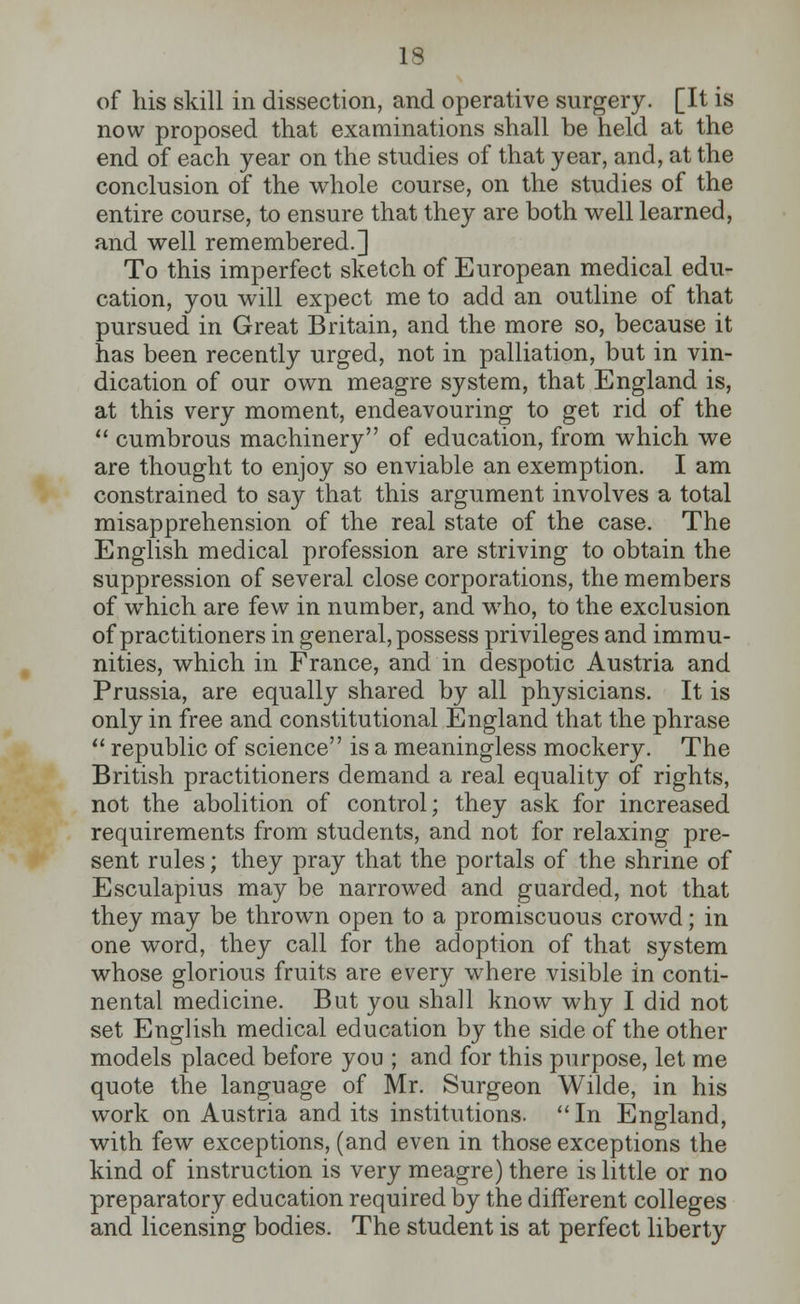 13 of his skill in dissection, and operative surgery. [It is now proposed that examinations shall be held at the end of each year on the studies of that year, and, at the conclusion of the whole course, on the studies of the entire course, to ensure that they are both well learned, and well remembered.] To this imperfect sketch of European medical edu- cation, you will expect me to add an outline of that pursued in Great Britain, and the more so, because it has been recently urged, not in palliation, but in vin- dication of our own meagre system, that England is, at this very moment, endeavouring to get rid of the  cumbrous machinery of education, from which we are thought to enjoy so enviable an exemption. I am constrained to say that this argument involves a total misapprehension of the real state of the case. The English medical profession are striving to obtain the suppression of several close corporations, the members of which are few in number, and who, to the exclusion of practitioners in general, possess privileges and immu- nities, which in France, and in despotic Austria and Prussia, are equally shared by all physicians. It is only in free and constitutional England that the phrase  republic of science is a meaningless mockery. The British practitioners demand a real equality of rights, not the abolition of control; they ask for increased requirements from students, and not for relaxing pre- sent rules; they pray that the portals of the shrine of Esculapius may be narrowed and guarded, not that they may be thrown open to a promiscuous crowd; in one word, they call for the adoption of that system whose glorious fruits are every where visible in conti- nental medicine. But you shall know why I did not set English medical education by the side of the other models placed before you ; and for this purpose, let me quote the language of Mr. Surgeon Wilde, in his work on Austria and its institutions.  In England, with few exceptions, (and even in those exceptions the kind of instruction is very meagre) there is little or no preparatory education required by the different colleges and licensing bodies. The student is at perfect liberty