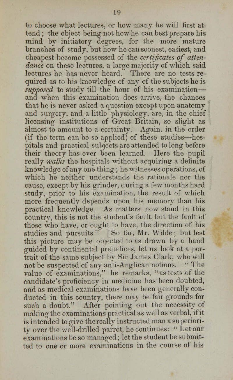 to choose what lectures, or how many he will first at- tend ; the object being not how he can best prepare his mind by initiatory degrees, for the more mature branches of study, but how he can soonest, easiest, and cheapest become possessed of the certificates of atten- dance on these lectures, a large majority of which said lectures he has never heard. There are no tests re- quired as to his knowledge of any of the subjects he is supposed to study till the hour of his examination— and when this examination does arrive, the chances that he is never asked a question except upon anatomy and surgery, and a little physiology, are, in the chief licensing institutions of Great Britain, so slight as almost to amount to a certainty. Again, in the order (if the term can be so applied) of these studies—hos- pitals and practical subjects are attended to long before their theory has ever been learned. Here the pupil really walks the hospitals without acquiring a definite knowledge of any one thing; he witnesses operations, of which he neither understands the rationale nor the cause, except by his grinder, during a few months hard study, prior to his examination, the result of which more frequently depends upon his memory than his practical knowledge. As matters now stand in this country, this is not the student's fault, but the fault of those who have, or ought to have, the direction of his studies and pursuits. [So far, Mr. Wilde; but lest this picture may be objected to as drawn by a hand guided by continental prejudices, let us look at a por- trait of the same subject by Sir James Clark, who will not be suspected of any anti-Anglican notions.  The value of examinations, he remarks,  as tests of the candidate's proficiency in medicine has been doubted, and as medical examinations have been generally con- ducted in this country, there may be fair grounds for such a doubt. After pointing out the necessity of making the examinations practical as well as verbal, if it is intended to give the really instructed man a superiori- ty over the well-drilled parrot, he continues:  Let our examinations be so managed; let the student be submit- ted to one or more examinations in the course of his