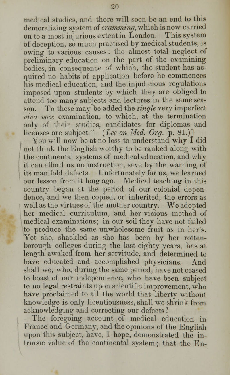 medical studies, and there will soon be an end to ihis demoralizing system of cramming, which is now carried on to a most injurious extent in London. This system of deception, so much practised by medical students, is owing to various causes: the almost total neglect of preliminary education on the part of the examining bodies, in consequence of which, the student has ac- quired no habits of application before he commences his medical education, and the injudicious regulations imposed upon students by which they are obliged to attend too many subjects and lectures in the same sea- son. To these may be added the single very imperfect viva voce examination, to which, at the termination only of their studies, candidates for diplomas and licenses are subject. (Lee on Med. Org. p. 81.)] You will now be at no loss to understand why I did not think the English worthy to be ranked along with the continental systems of medical education, and why it can afford us no instruction, save by the warning of its manifold defects. Unfortunately for us, we learned our lesson from it long ago. Medical teaching in this country began at the period of our colonial depen- dence, and we then copied, or inherited, the errors as well as the virtues of the mother country. We adopted her medical curriculum, and her vicious method of medical examinations; in our soil they have not failed to produce the same unwholesome fruit as in her's. Yet she, shackled as she has been by her rotten- borough colleges during the last eighty years, has at length awaked from her servitude, and determined to have educated and accomplished physicians. And shall we, who, during the same period, have not ceased to boast of our independence, who have been subject to no legal restraints upon scientific improvement, who have proclaimed to all the world that liberty without knowledge is only licentiousness, shall we shrink from acknowledging and correcting our defects ? The foregoing account of medical education in France and Germany, and the opinions of the English upon this subject, have, I hope, demonstrated the in- trinsic value of the continental system; that the En-