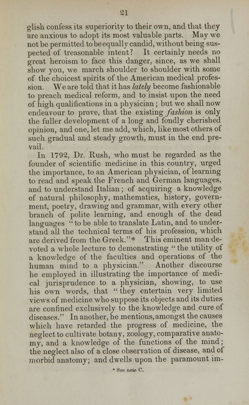 glish confess its superiority to their own, and that they are anxious to adopt its most valuable parts. May we not be permitted to be equally candid, without being sus- pected of treasonable intent? It certainly needs no great heroism to face this danger, since, as we shall show you, we march shoulder to shoulder with some of the choicest spirits of the American medical profes- sion. We are told that it has lately become fashionable to preach medical reform, and to insist upon the need of high qualifications in a physician; but we shall now endeavour to prove, that the existing fashion is only the fuller development of a long and fondly cherished opinion, and one, let me add, which, like most others of such gradual and steady growth, must in the end pre- vail. In 1792, Dr. Rush, who must be regarded as the founder of scientific medicine in this country, urged the importance, to an American physician, of learning to read and speak the French and German languages, and to understand Italian; of acquiring a knowledge of natural philosophy, mathematics, history, govern- ment, poetry, drawing and grammar, with every other branch of polite learning, and enough of the dead languages  to be able to translate Latin, and to under- stand all the technical terms of his profession, which are derived from the Greek.* This eminent man de- voted a whole lecture to demonstrating  the utility of a knowledge of the faculties and operations of the human mind to a physician. Another discourse he employed in illustrating the importance of medi- cal jurisprudence to a physician, showing, to use his own words, that  they entertain very limited views of medicine who suppose its objects and its duties are confined exclusively to the knowledge and cure of diseases. In another, he mentions, amongst the causes which have retarded the progress of medicine, the neglect to cultivate botany, zoology, comparative anato- my, and a knowledge of the functions of the mind; the neglect also of a close observation of disease, and of morbid anatomy; and dwells upon the paramount im-