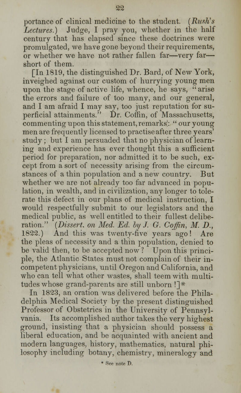 portance of clinical medicine to the student. (Rush's Lectures.) Judge, I pray you, whether in the half century that has elapsed since these doctrines were promulgated, we have gone beyond their requirements, or whether we have not rather fallen far—very far— short of them. [In 1819, the distinguished Dr. Bard, of New York, inveighed against our custom of hurrying young men upon the stage of active life, whence, he says,  arise the errors and failure of too many, and our general, and I am afraid I may say, too just reputation for su- perficial attainments. Dr. Coffin, of Massachusetts, commenting upon this statement, remarks!:  our young men are frequently licensed to practise after three years' study ; but I am persuaded that no physician of learn- ing and experience has ever thought this a sufficient period for preparation, nor admitted it to be such, ex- cept from a sort of necessity arising from the circum- stances of a thin population and anew country. But whether we are not already too far advanced in popu- lation, in wealth, and in civilization, any longer to tole- rate this defect in our plans of medical instruction, I would respectfully submit to our legislators and the medical public, as well entitled to their fullest delibe- ration. (Dissert, on Med. Ed. by J. G. Coffin, M. D., 1822.) And this was twenty-five years ago! Are the pleas of necessity and a thin population, denied to be valid then, to be accepted now ? Upon this princi- ple, the Atlantic States must not complain of their in- competent physicians, until Oregon and California, and who can tell what other wastes, shall teem with multi- tudes whose grand-parents are still unborn !]* In 1823, an oration was delivered before the Phila- delphia Medical Society by the present distinguished Professor of Obstetrics in the University of Pennsyl- vania. Its accomplished author takes the very highest ground, insisting that a physician should possess a liberal education, and be acquainted with ancient and modern languages, history, mathematics, natural phi- losophy including botany, chemistry, mineralogy and