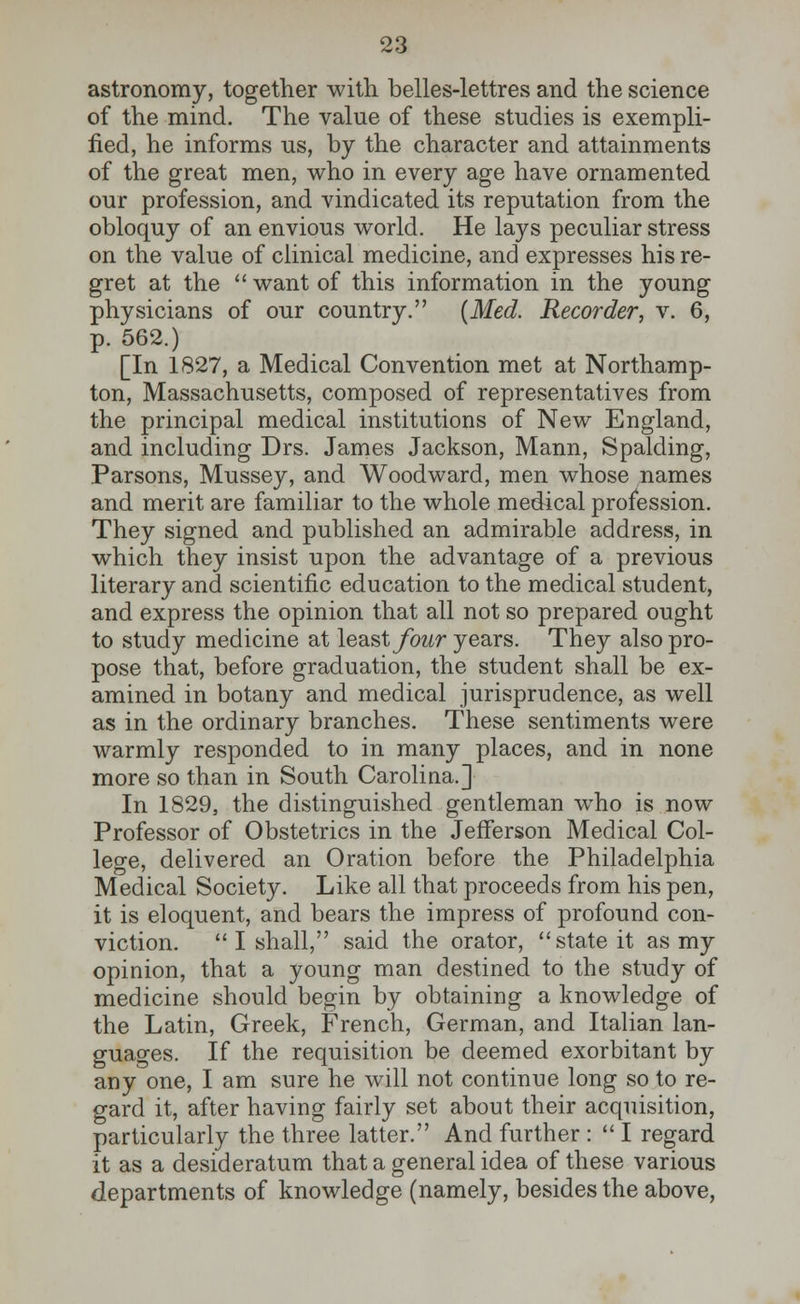 astronomy, together with belles-lettres and the science of the mind. The value of these studies is exempli- fied, he informs us, by the character and attainments of the great men, who in every age have ornamented our profession, and vindicated its reputation from the obloquy of an envious world. He lays peculiar stress on the value of clinical medicine, and expresses his re- gret at the  want of this information in the young physicians of our country. (Med. Recorder, v. 6, p. 562.) [In 1827, a Medical Convention met at Northamp- ton, Massachusetts, composed of representatives from the principal medical institutions of New England, and including Drs. James Jackson, Mann, Spalding, Parsons, Mussey, and Woodward, men whose names and merit are familiar to the whole medical profession. They signed and published an admirable address, in which they insist upon the advantage of a previous literary and scientific education to the medical student, and express the opinion that all not so prepared ought to study medicine at least four years. They also pro- pose that, before graduation, the student shall be ex- amined in botany and medical jurisprudence, as well as in the ordinary branches. These sentiments were warmly responded to in many places, and in none more so than in South Carolina.] In 1829, the distinguished gentleman who is now Professor of Obstetrics in the Jefferson Medical Col- lege, delivered an Oration before the Philadelphia Medical Society. Like all that proceeds from his pen, it is eloquent, and bears the impress of profound con- viction.  I shall, said the orator, state it as my opinion, that a young man destined to the study of medicine should begin by obtaining a knowledge of the Latin, Greek, French, German, and Italian lan- guages. If the requisition be deemed exorbitant by any one, I am sure he will not continue long so to re- gard it, after having fairly set about their acquisition, particularly the three latter. And further :  I regard it as a desideratum that a general idea of these various departments of knowledge (namely, besides the above,