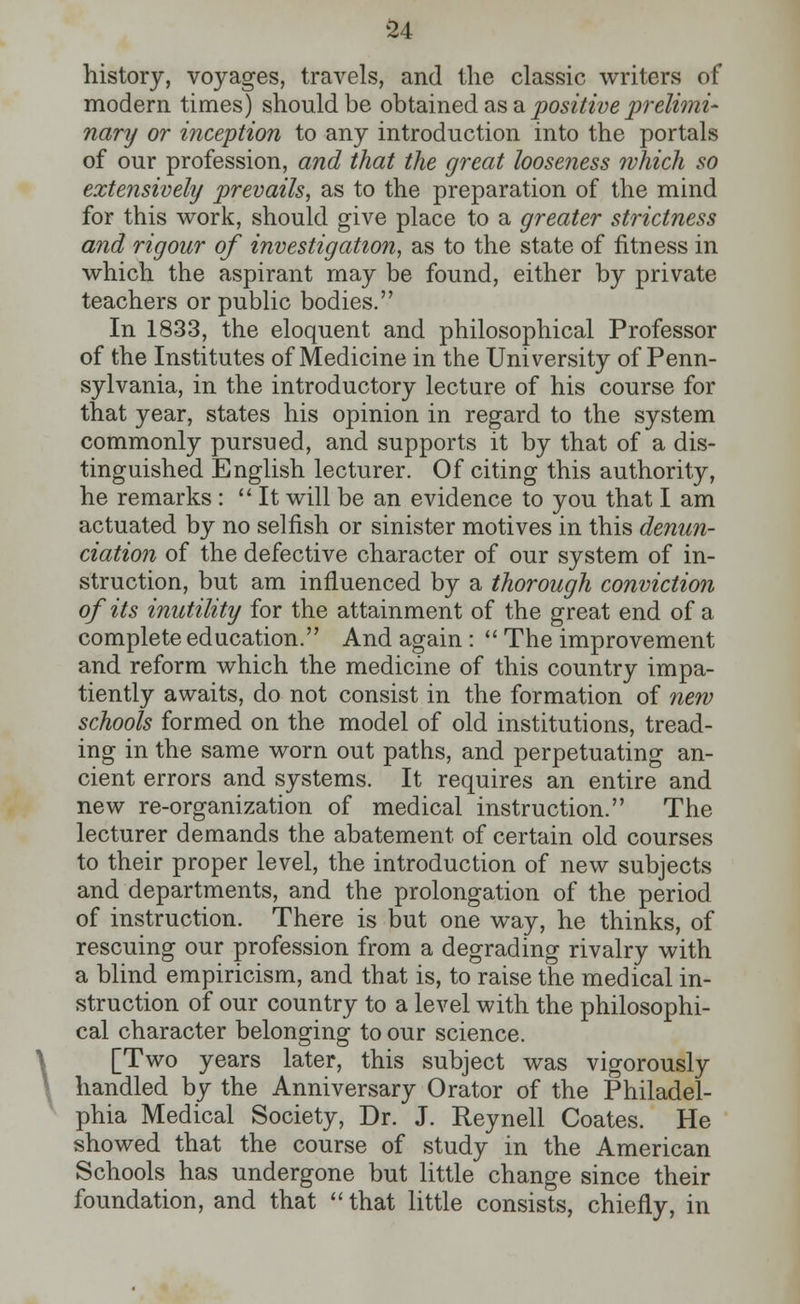 \ history, voyages, travels, and the classic writers of modern times) should be obtained as a positive prelimi- nary or inception to any introduction into the portals of our profession, and that the great looseness which so extensively prevails, as to the preparation of the mind for this work, should give place to a greater strictness and rigour of investigation, as to the state of fitness in which the aspirant may be found, either by private teachers or public bodies. In 1833, the eloquent and philosophical Professor of the Institutes of Medicine in the University of Penn- sylvania, in the introductory lecture of his course for that year, states his opinion in regard to the system commonly pursued, and supports it by that of a dis- tinguished English lecturer. Of citing this authority, he remarks :  It will be an evidence to you that I am actuated by no selfish or sinister motives in this denun- ciation of the defective character of our system of in- struction, but am influenced by a thorough conviction of its inutility for the attainment of the great end of a complete education. And again:  The improvement and reform which the medicine of this country impa- tiently awaits, do not consist in the formation of new schools formed on the model of old institutions, tread- ing in the same worn out paths, and perpetuating an- cient errors and systems. It requires an entire and new re-organization of medical instruction. The lecturer demands the abatement of certain old courses to their proper level, the introduction of new subjects and departments, and the prolongation of the period of instruction. There is but one way, he thinks, of rescuing our profession from a degrading rivalry with a blind empiricism, and that is, to raise the medical in- struction of our country to a level with the philosophi- cal character belonging to our science. [Two years later, this subject was vigorously handled by the Anniversary Orator of the Philadel- phia Medical Society, Dr. J. Reynell Coates. He showed that the course of study in the American Schools has undergone but little change since their foundation, and that  that little consists, chiefly, in