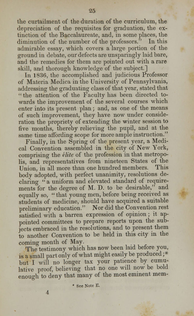 the curtailment of the duration of the curriculum, the depreciation of the requisites for graduation, the ex- tinction of the Baccalaureate, and, in some places, the diminution of the number of the professors. In this admirable essay, which covers a large portion of the ground in debate, our defects are unsparingly laid bare, and the remedies for them are pointed out with a rare skill, and thorough knowledge of the subject.] In 1836, the accomplished and judicious Professor of Materia Medica in the University of Pennsylvania, addressing the graduating class of that year, stated that  the attention of the Faculty has been directed to- wards the improvement of the several courses which enter into its present plan; and, as one of the means of such improvement, they have now under conside- ration the propriety of extending the winter session to five months, thereby relieving the pupil, and at the same time affording scope for more ample instruction. Finally, in the Spring of the present year, a Medi- cal Convention assembled in the city of New York, comprising the elite of the profession in that metropo- lis, and representatives from nineteen States of the Union, in all more than one hundred members. This body adopted, with perfect unanimity, resolutions de- claring  a uniform and elevated standard of require- ments for the degree of M. D. to be desirable, and equally so, that young men, before being received as students of medicine, should have acquired a suitable preliminary education. Nor did the Convention rest satisfied with a barren expression of opinion ; it ap- pointed committees to prepare reports upon the sub- jects embraced in the resolutions, and to present them to another Convention to be held in this city in the coming month of May. The testimony which has now been laid before you, is a small part only of what might easily be produced ;* but I will no longer tax your patience by cumu- lative proof, believing that no one will now be bold enough to deny that many of the most eminent mem-