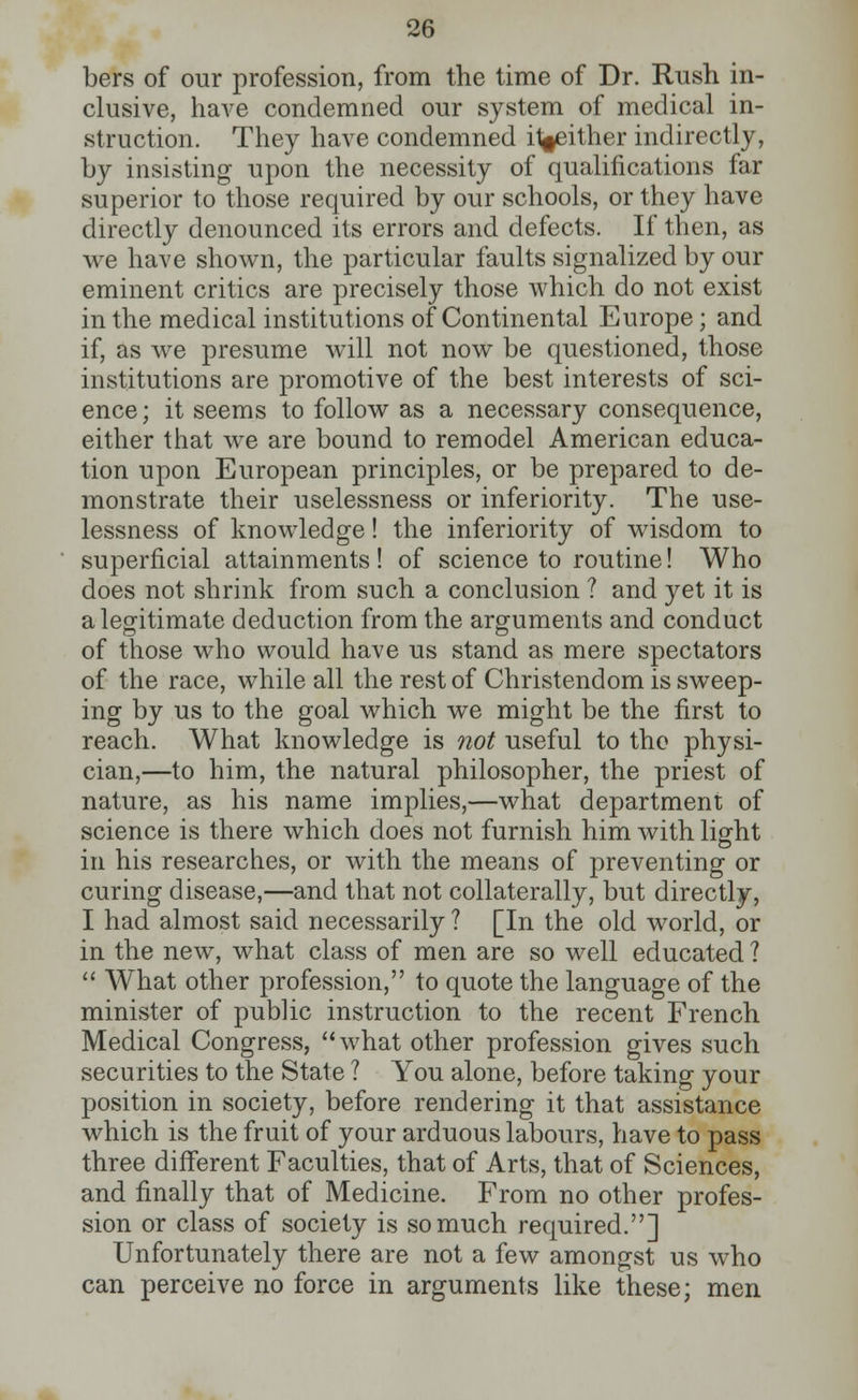 bers of our profession, from the time of Dr. Rush in- clusive, have condemned our system of medical in- struction. They have condemned it^either indirectly, by insisting upon the necessity of qualifications far superior to those required by our schools, or they have directly denounced its errors and defects. If then, as we have shown, the particular faults signalized by our eminent critics are precisely those which do not exist in the medical institutions of Continental Europe; and if, as we presume will not now be questioned, those institutions are promotive of the best interests of sci- ence ; it seems to follow as a necessary consequence, either that we are bound to remodel American educa- tion upon European principles, or be prepared to de- monstrate their uselessness or inferiority. The use- lessness of knowledge! the inferiority of wisdom to superficial attainments! of science to routine! Who does not shrink from such a conclusion ? and yet it is a legitimate deduction from the arguments and conduct of those who would have us stand as mere spectators of the race, while all the rest of Christendom is sweep- ing by us to the goal which we might be the first to reach. What knowledge is not useful to the physi- cian,—to him, the natural philosopher, the priest of nature, as his name implies,—what department of science is there which does not furnish him with light in his researches, or with the means of preventing or curing disease,—and that not collaterally, but directly, I had almost said necessarily ? [In the old world, or in the new, what class of men are so well educated ?  What other profession, to quote the language of the minister of public instruction to the recent French Medical Congress, what other profession gives such securities to the State ? You alone, before taking your position in society, before rendering it that assistance which is the fruit of your arduous labours, have to pass three different Faculties, that of Arts, that of Sciences, and finally that of Medicine. From no other profes- sion or class of society is so much required.] Unfortunately there are not a few amongst us who can perceive no force in arguments like these; men