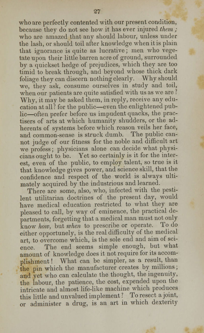 who are perfectly contented with our present condition, because they do not see how it has ever injured them ; who are amazed that any should labour, unless under the lash, or should toil after knowledge when it is plain that ignorance is quite as lucrative; men who vege- tate upon their little barren acre of ground, surrounded by a quickset hedge of prejudices, which they are too timid to break through, and beyond whose thick dark foliage they can discern nothing clearly. Why should we, they ask, consume ourselves in study and toil, when our patients are quite satisfied with us as we are ? Why, it may be asked them, in reply, receive any edu- cation at all? for the public—even the enlightened pub- lic—often prefer before us impudent quacks, the prac- tises of arts at which humanity shudders, or the ad- herents of systems before which reason veils her face, and common-sense is struck dumb. The public can- not judge of our fitness for the noble and difficult art we profess; physicians alone can decide what physi- cians ought to be. Yet so certainly is it for the inter- est, even of the public, to employ talent, so true is it that knowledge gives power, and science skill, that the confidence and respect of the world is always ulti- mately acquired by the industrious and learned. There are some, also, who, infected with the pesti- lent utilitarian doctrines of the present day, would have medical education restricted to what they are pleased to call, by way of eminence, the practical de- partments, forgetting that a medical man must not only know how, but when to prescribe or operate. To do either opportunely, is the real difficulty of the medical art, to overcome which, is the sole end and aim of sci- ence. The end seems simple enough, but what amount of knowledge does it not require for its accom- plishment! What can be simpler, as a result, than the pin which the manufacturer creates by millions; and yet who can calculate the thought, the ingenuity, the labour, the patience, the cost, expended upon the intricate and almost life-like machine which produces this little and unvalued implement ? To resect a joint, or administer a drug, is an art in which dexterity