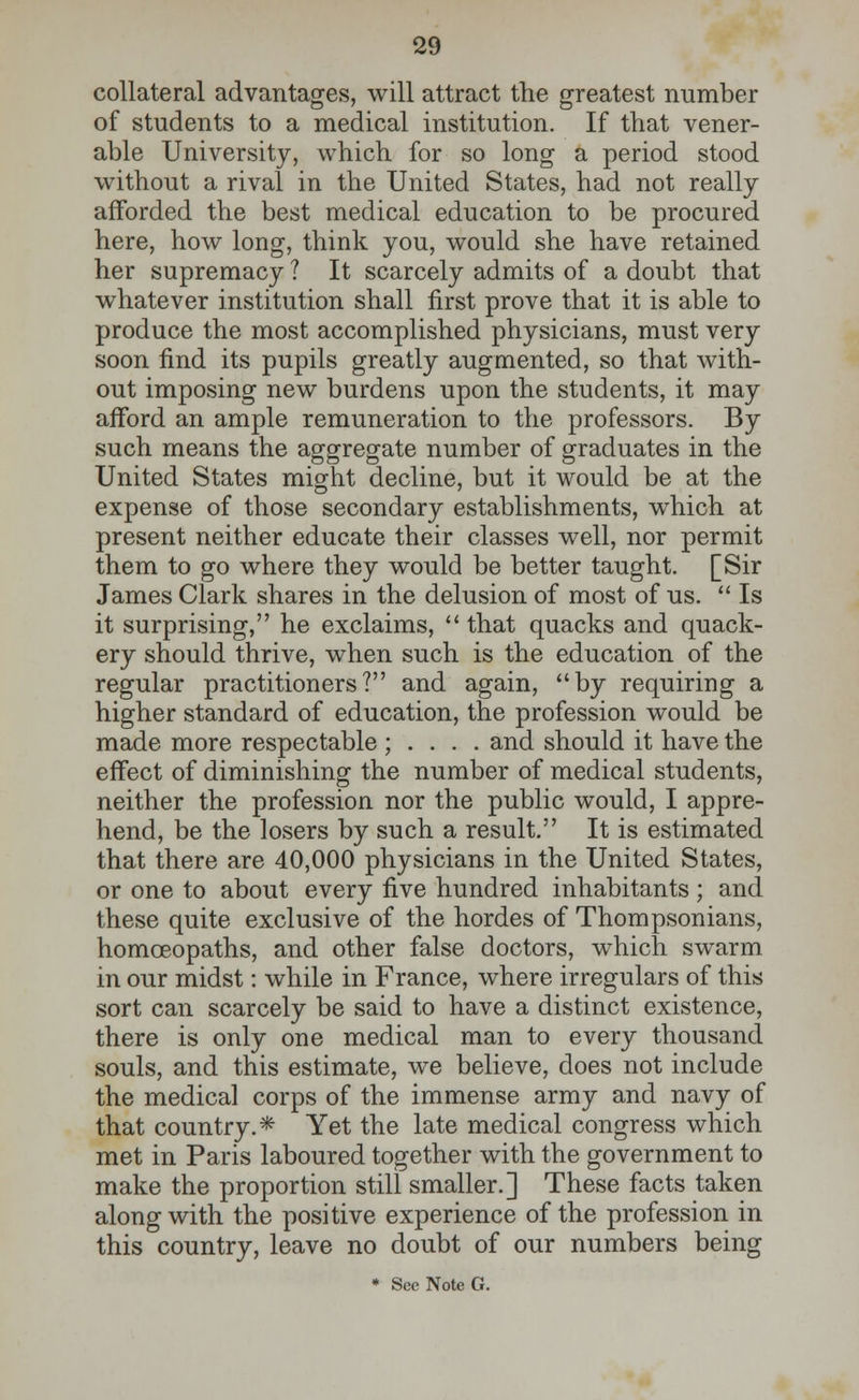 collateral advantages, will attract the greatest number of students to a medical institution. If that vener- able University, which for so long a period stood without a rival in the United States, had not really afforded the best medical education to be procured here, how long, think you, would she have retained her supremacy ? It scarcely admits of a doubt that whatever institution shall first prove that it is able to produce the most accomplished physicians, must very soon find its pupils greatly augmented, so that with- out imposing new burdens upon the students, it may afford an ample remuneration to the professors. By such means the aggregate number of graduates in the United States might decline, but it would be at the expense of those secondary establishments, which at present neither educate their classes well, nor permit them to go where they would be better taught. [Sir James Clark shares in the delusion of most of us.  Is it surprising, he exclaims,  that quacks and quack- ery should thrive, when such is the education of the regular practitioners? and again, by requiring a higher standard of education, the profession would be made more respectable ; . . . . and should it have the effect of diminishing the number of medical students, neither the profession nor the public would, I appre- hend, be the losers by such a result. It is estimated that there are 40,000 physicians in the United States, or one to about every five hundred inhabitants; and these quite exclusive of the hordes of Thompsonians, homoeopaths, and other false doctors, which swarm in our midst: while in France, where irregulars of this sort can scarcely be said to have a distinct existence, there is only one medical man to every thousand souls, and this estimate, we believe, does not include the medical corps of the immense army and navy of that country.* Yet the late medical congress which met in Paris laboured together with the government to make the proportion still smaller.] These facts taken along with the positive experience of the profession in this country, leave no doubt of our numbers being