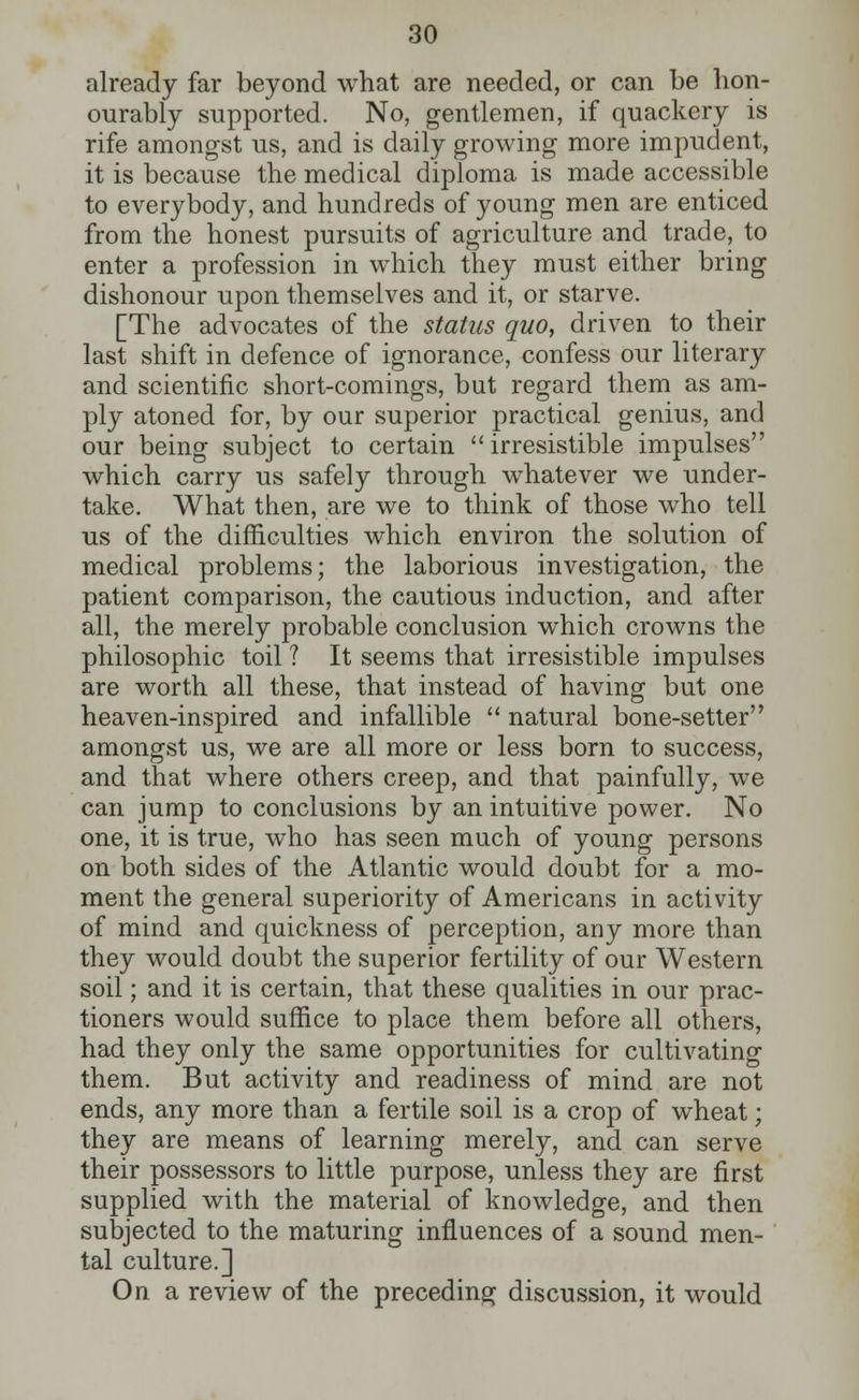 already far beyond what are needed, or can be hon- ourably supported. No, gentlemen, if quackery is rife amongst us, and is daily growing more impudent, it is because the medical diploma is made accessible to everybody, and hundreds of young men are enticed from the honest pursuits of agriculture and trade, to enter a profession in which they must either bring dishonour upon themselves and it, or starve. [The advocates of the status quo, driven to their last shift in defence of ignorance, confess our literary and scientific short-comings, but regard them as am- ply atoned for, by our superior practical genius, and our being subject to certain irresistible impulses which carry us safely through whatever we under- take. What then, are we to think of those who tell us of the difficulties which environ the solution of medical problems; the laborious investigation, the patient comparison, the cautious induction, and after all, the merely probable conclusion which crowns the philosophic toil ? It seems that irresistible impulses are worth all these, that instead of having but one heaven-inspired and infallible  natural bone-setter amongst us, we are all more or less born to success, and that where others creep, and that painfully, we can jump to conclusions by an intuitive power. No one, it is true, who has seen much of young persons on both sides of the Atlantic would doubt for a mo- ment the general superiority of Americans in activity of mind and quickness of perception, any more than they would doubt the superior fertility of our Western soil; and it is certain, that these qualities in our prac- tioners would suffice to place them before all others, had they only the same opportunities for cultivating them. But activity and readiness of mind are not ends, any more than a fertile soil is a crop of wheat; they are means of learning merely, and can serve their possessors to little purpose, unless they are first supplied with the material of knowledge, and then subjected to the maturing influences of a sound men- tal culture.] On a review of the preceding discussion, it would