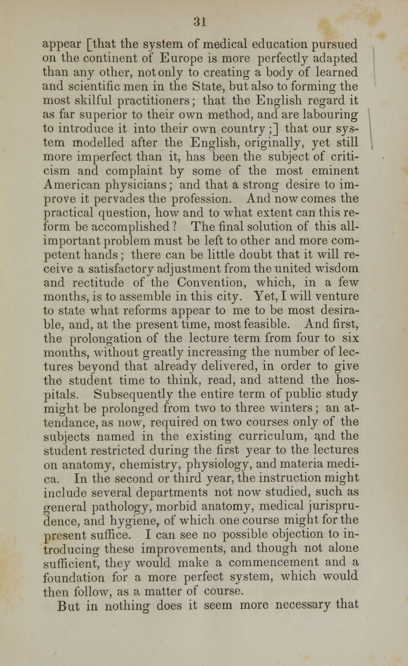 appear [that the system of medical education pursued on the continent of Europe is more perfectly adapted than any other, not only to creating a body of learned and scientific men in the State, but also to forming the most skilful practitioners; that the English regard it as far superior to their own method, and are labouring to introduce it into their own country;] that our sys- tem modelled after the English, originally, yet still more imperfect than it, has been the subject of criti- cism and complaint by some of the most eminent American physicians; and that a strong desire to im- prove it pervades the profession. And now comes the practical question, how and to what extent can this re- form be accomplished ? The final solution of this all- important problem must be left to other and more com- petent hands; there can be little doubt that it will re- ceive a satisfactory adjustment from the united wisdom and rectitude of the Convention, which, in a few months, is to assemble in this city. Yet, I will venture to state what reforms appear to me to be most desira- ble, and, at the present time, most feasible. And first, the prolongation of the lecture term from four to six months, without greatly increasing the number of lec- tures beyond that already delivered, in order to give the student time to think, read, and attend the hos- pitals. Subsequently the entire term of public study might be prolonged from two to three winters; an at- tendance, as now, required on two courses only of the subjects named in the existing curriculum, and the student restricted during the first year to the lectures on anatomy, chemistry, physiology, and materia medi- ca. In the second or third year, the instruction might include several departments not now studied, such as general pathology, morbid anatomy, medical jurispru- dence, and hygiene, of which one course might for the present suffice. I can see no possible objection to in- troducing these improvements, and though not alone sufficient, they would make a commencement and a foundation for a more perfect system, which would then follow, as a matter of course. But in nothing does it seem more necessary that