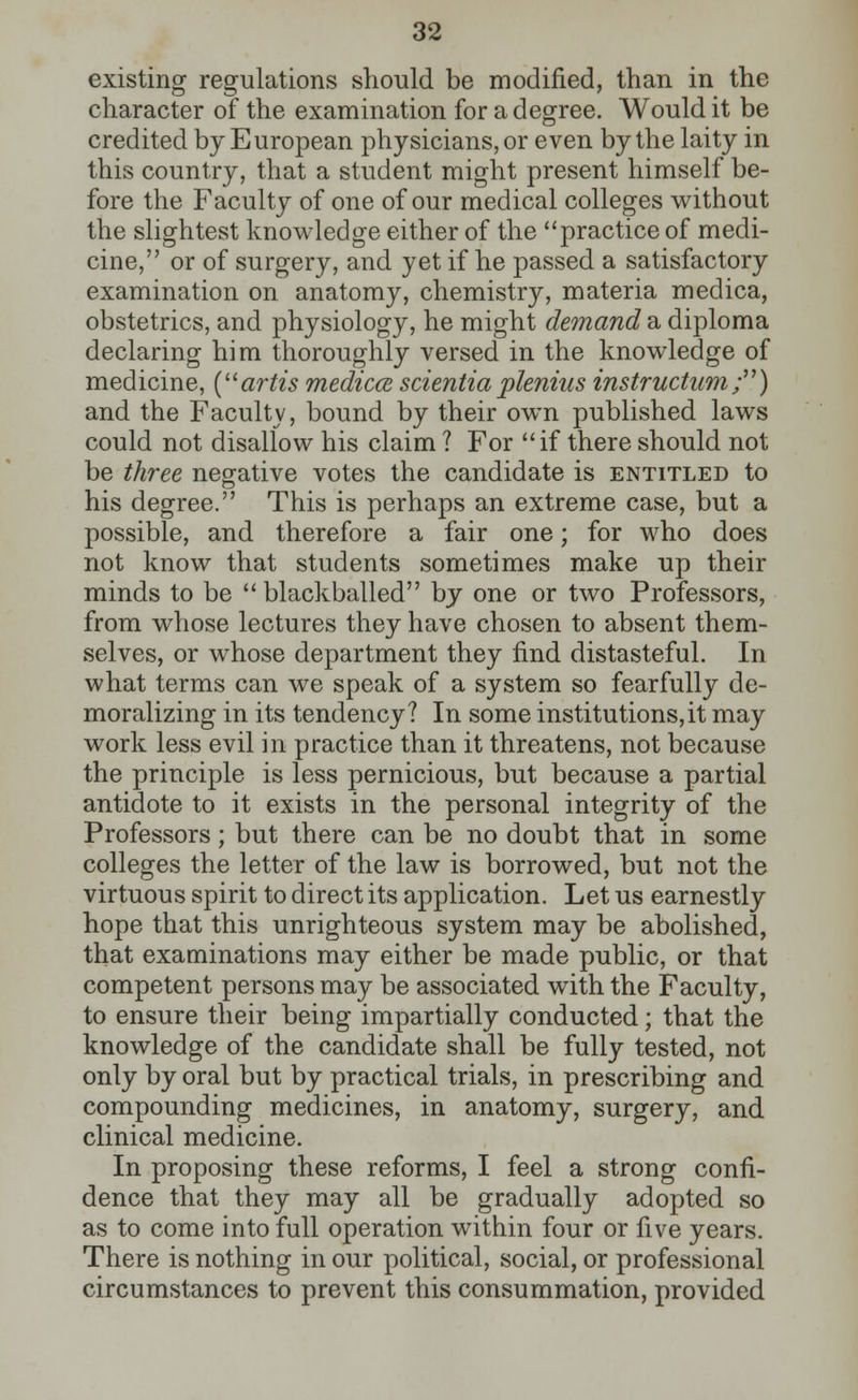 existing regulations should be modified, than in the character of the examination for a degree. Would it be credited by European physicians, or even by the laity in this country, that a student might present himself be- fore the Faculty of one of our medical colleges without the slightest knowledge either of the practice of medi- cine, or of surgery, and yet if he passed a satisfactory examination on anatomy, chemistry, materia medica, obstetrics, and physiology, he might demand a diploma declaring him thoroughly versed in the knowledge of medicine, (artis rnedicce scientiaplenins instructum;) and the Faculty, bound by their own published laws could not disallow his claim ? For if there should not be three negative votes the candidate is entitled to his degree. This is perhaps an extreme case, but a possible, and therefore a fair one; for who does not know that students sometimes make up their minds to be  blackballed by one or two Professors, from whose lectures they have chosen to absent them- selves, or whose department they find distasteful. In what terms can we speak of a system so fearfully de- moralizing in its tendency? In some institutions,it may work less evil in practice than it threatens, not because the principle is less pernicious, but because a partial antidote to it exists in the personal integrity of the Professors; but there can be no doubt that in some colleges the letter of the law is borrowed, but not the virtuous spirit to direct its application. Let us earnestly hope that this unrighteous system may be abolished, that examinations may either be made public, or that competent persons may be associated with the Faculty, to ensure their being impartially conducted; that the knowledge of the candidate shall be fully tested, not only by oral but by practical trials, in prescribing and compounding medicines, in anatomy, surgery, and clinical medicine. In proposing these reforms, I feel a strong confi- dence that they may all be gradually adopted so as to come into full operation within four or five years. There is nothing in our political, social, or professional circumstances to prevent this consummation, provided