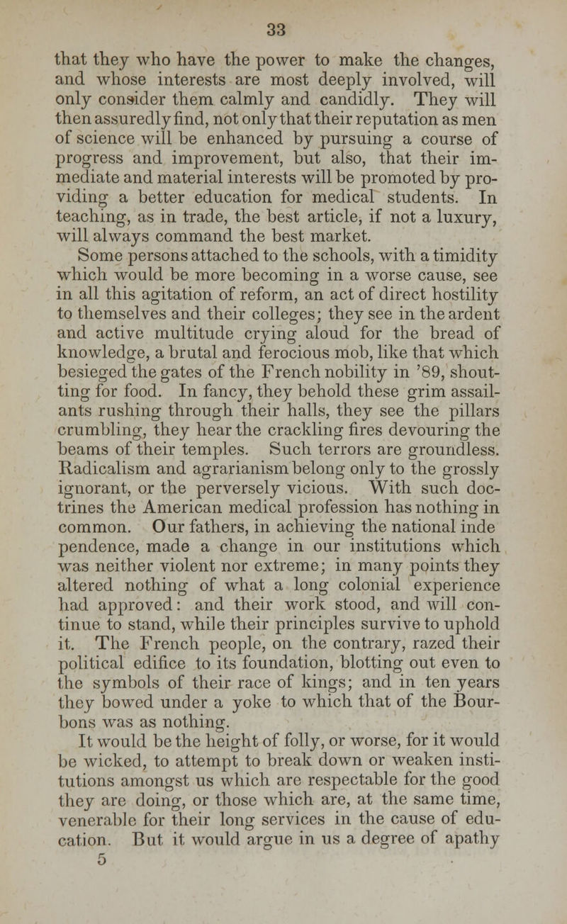 that they who have the power to make the changes, and whose interests are most deeply involved, will only consider them calmly and candidly. They will then assuredly find, not only that their reputation as men of science will be enhanced by pursuing a course of progress and improvement, but also, that their im- mediate and material interests will be promoted by pro- viding a better education for medical students. In teaching, as in trade, the best article, if not a luxury, will always command the best market. Some persons attached to the schools, with a timidity which would be more becoming in a worse cause, see in all this agitation of reform, an act of direct hostility to themselves and their colleges; they see in the ardent and active multitude crying aloud for the bread of knowledge, a brutal and ferocious mob, like that which besieged the gates of the French nobility in '89, shout- ting for food. In fancy, they behold these grim assail- ants rushing through their halls, they see the pillars crumbling, they hear the crackling fires devouring the beams of their temples. Such terrors are groundless. Radicalism and agrarianism belong only to the grossly ignorant, or the perversely vicious. With such doc- trines the American medical profession has nothing in common. Our fathers, in achieving the national inde pendence, made a change in our institutions which was neither violent nor extreme; in many points they altered nothing of what a long colonial experience had approved: and their work stood, and will con- tinue to stand, while their principles survive to uphold it. The French people, on the contrary, razed their political edifice to its foundation, blotting out even to the symbols of their race of kings; and in ten years they bowed under a yoke to which that of the Bour- bons was as nothing. It would be the height of folly, or worse, for it would be wicked, to attempt to break down or weaken insti- tutions amongst us which are respectable for the good they are doing, or those which are, at the same time, venerable for their long services in the cause of edu- cation. But it would argue in us a degree of apathy 5