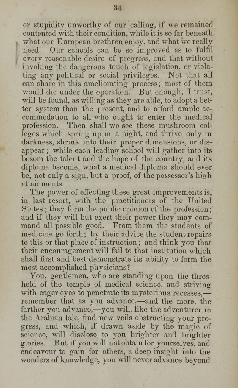 or stupidity unworthy of our calling, if we remained contented with their condition, while it is so far beneath . what our European brethren enjoy, and what we really need. Our schools can be so improved as to fulfil every reasonable desire of progress, and that without invoking the dangerous touch of legislation, or viola- ting any political or social privileges. Not that all can share in this ameliorating process; most of them would die under the operation. But enough, I trust, will be found, as willing as they are able, to adopt a bet- ter system than the present, and to afford ample ac- commodation to all who ought to enter the medical profession. Then shall we see these mushroom col- leges which spring up in a night, and thrive only in darkness, shrink into their proper dimensions, or dis- appear ; while each leading school will gather into its bosom the talent and the hope of the country, and its diploma become, what a medical diploma should ever be, not only a sign, but a proof, of the possessor's high attainments. The power of effecting these great improvements is, in last resort, with the practitioners of the United States; they form the public opinion of the profession; and if they will but exert their power they may com- mand all possible good. From them the students of medicine go forth; by their advice the student repairs to this or that place of instruction; and think you that their encouragement will fail to that institution which shall first and best demonstrate its ability to form the most accomplished physicians? You, gentlemen, who are standing upon the thres- hold of the temple of medical science, and striving with eager eyes to penetrate its mysterious recesses,— remember that as you advance,—and the more, the farther you advance,—you will, like the adventurer in the Arabian tale, find new veils obstructing your pro- gress, and which, if drawn aside by the magic of science, will disclose to you brighter and brighter glories. But if you will not obtain for yourselves, and endeavour to gain for others, a deep insight into the wonders of knowledge, you will never advance beyond