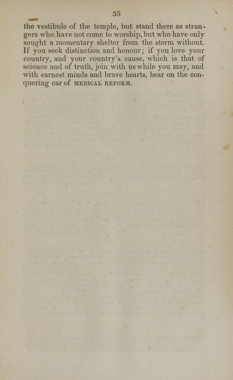 the vestibule of the temple, but stand there as stran- gers who have not come to worship, but who have only- sought a momentary shelter from the storm without. If you seek distinction and honour; if you love your country, and your country's cause, which is that of science and of truth, join with us while you may, and with earnest minds and brave hearts, bear on the con- quering Car of MEDICAL REFORM.