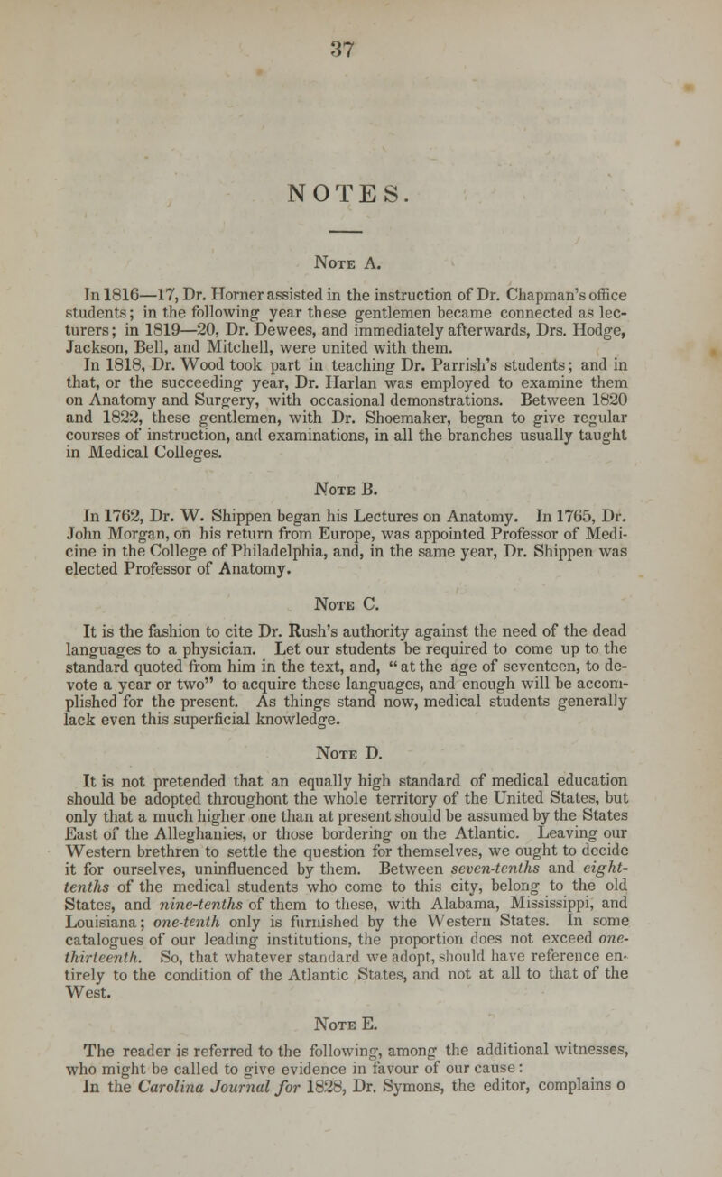 NOTES. Note A. In 181G—17, Dr. Horner assisted in the instruction of Dr. Chapman's office students; in the following year these gentlemen became connected as lec- turers; in 1819—20, Dr. Dewees, and immediately afterwards, Drs. Hodge, Jackson, Bell, and Mitchell, were united with them. In 1818, Dr. Wood took part in teaching Dr. Parrish's students; and in that, or the succeeding year, Dr. Harlan was employed to examine them on Anatomy and Surgery, with occasional demonstrations. Between 1820 and 1822, these gentlemen, with Dr. Shoemaker, began to give regular courses of instruction, and examinations, in all the branches usually taught in Medical Colleges. Note B. In 1762, Dr. W. Shippen began his Lectures on Anatomy. In 1705, Dr. John Morgan, on his return from Europe, was appointed Professor of Medi- cine in the College of Philadelphia, and, in the same year, Dr. Shippen was elected Professor of Anatomy. Note C. It is the fashion to cite Dr. Rush's authority against the need of the dead languages to a physician. Let our students be required to come up to the standard quoted from him in the text, and,  at the age of seventeen, to de- vote a year or two to acquire these languages, and enough will be accom- plished for the present. As things stand now, medical students generally lack even this superficial knowledge. Note D. It is not pretended that an equally high standard of medical education should be adopted throughout the whole territory of the United States, but only that a much higher one than at present should be assumed by the States East of the Alleghanies, or those bordering on the Atlantic. Leaving our Western brethren to settle the question for themselves, we ought to decide it for ourselves, uninfluenced by them. Between seven-tenths and eight- tenths of the medical students who come to this city, belong to the old States, and nine-tenths of them to these, with Alabama, Mississippi, and Louisiana; one-tenth only is furnished by the Western States. In some catalogues of our leading institutions, the proportion does not exceed one- thirteenth. So, that whatever standard we adopt, should have reference en- tirely to the condition of the Atlantic States, and not at all to that of the West. Note E. The reader is referred to the following, among the additional witnesses, who might be called to give evidence in favour of our cause: In the Carolina Journal for 1828, Dr. Symons, the editor, complains o