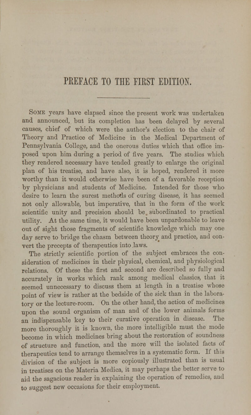 Some years have elapsed since the present work was undertaken and announced, but its completion has been delayed by several causes, chief of which were the author's election to the chair of Theory and Practice of Medicine in the Medical Department of Pennsylvania College, and the onerous duties which that office im- posed upon him during a period of five years. The studies which they rendered necessary have tended greatly to enlarge the original plan of his treatise, and have also, it is hoped, rendered it more worthy than it would otherwise have been of a favorable reception by physicians and students of Medicine. Intended for those who desire to learn the surest methods of curing disease, it has seemed not only allowable, but imperative, that in the form of the work scientific unity and precision should be, subordinated to practical utility. At the same time, it would have been unpardonable to leave out of sight those fragments of scientific knowledge which may one day serve to bridge the chasm between theory^ and practice, and con- vert the precepts of therapeutics into .laws. The strictly scientific portion of the subject embraces the con- sideration of medicines in their physical, chemical, and physiological relations. Of these the first and second are described so fully and accurately in works which rank among medical classics, that it seemed unnecessary to discuss them at length in a treatise whose point of view is rather at the bedside of the sick than in the labora- tory or the lecture-room. On the other hand, the action of medicines upon the sound organism of man and of the lower animals forms an indispensable key to their curative operation in disease. The more thoroughly it is known, the more intelligible must the mode become in which medicines bring about the restoration of soundness of structure and function, and the more will the isolated facts of therapeutics tend to arrange themselves in a systematic form. If this division of the subject is more copiously illustrated than is usual in treatises on the Materia Medica, it may perhaps the better serve to aid the sagacious reader in explaining the operation of remedies, and to suggest new occasions for their employment.