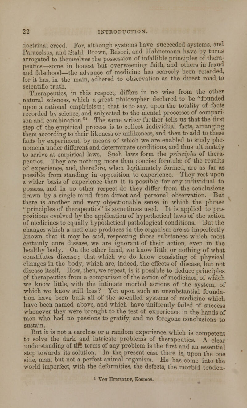 doctrinal creed. For, although systems have succeeded systems, and Paracelsus, and Stahl, Brown, Rasori, and Hahnemann have by turns arrogated to themselves the possession of infallible principles of thera- peutics—some in honest but overweening faith, and others in fraud and falsehood—the advance of medicine has scarcely been retarded, for it has, in the main, adhered to observation as the direct road to scientific truth.. Therapeutics, in this respect, differs in no wise from the other natural sciences, which a great philosopher declared to be founded upon a rational empiricism; that is to say, upon the totality of facts recorded by science, and subjected to the mental processes of compari- son and combination.1 The same writer further tells us that the first step of the empirical process is to collect individual facts, arranging them according to their likeness or unlikeness, and then to add to these facts by experiment, by means of which we are enabled to study phe- nomena under different and determinate conditions, and thus ultimately to arrive at empirical laws. Such laws form the principles of thera- peutics. They are nothing more than concise formulae of the results of experience, and, therefore, when legitimately formed, are as far as possible from standing in opposition to experience. They rest upon a wider basis of experience than it is possible for any individual to possess, and in no other respect do they differ from the conclusions drawn by a single mind from direct and personal observation. But there is another and very objectionable sense in which the phrase  principles of therapeutics is sometimes used. It is applied to pro- positions evolved by the application of hypothetical laws of the action of medicines to equally hypothetical pathological conditions. But the changes which a medicine produces in the organism are so imperfectly known, that it may be said, respecting those substances which most certainly cure disease, we are ignorant of their action, even in the healthy body. On the other hand, we know little or nothing of what constitutes disease; that which we do know consisting of physical changes in the body, which are, indeed, the effects of disease, but not disease itself. How, then, we repeat, is it possible to deduce principles of therapeutics from a comparison of the action of medicines, of which we know little, with the intimate morbid actions of the system, of which we know still less ? Yet upon such an unsubstantial founda- tion have been built all of the so-called systems of medicine which have been named above, and which have uniformly failed of success whenever they were brought to the test of experience in the hands of men who had no passions to gratify, and no foregone conclusions to sustain. But it is not a careless or a random experience which is competent to solve the dark and intricate problems of therapeutics. A clear understanding of till terms of any problem is the first and an essential step towards its solution. In the present case there is, upon the one side, man, but not a perfect animal organism. He has come into the world imperfect, with the deformities, the defects, the morbid tenden- 1 Von Hpmboldt, Kosmos.