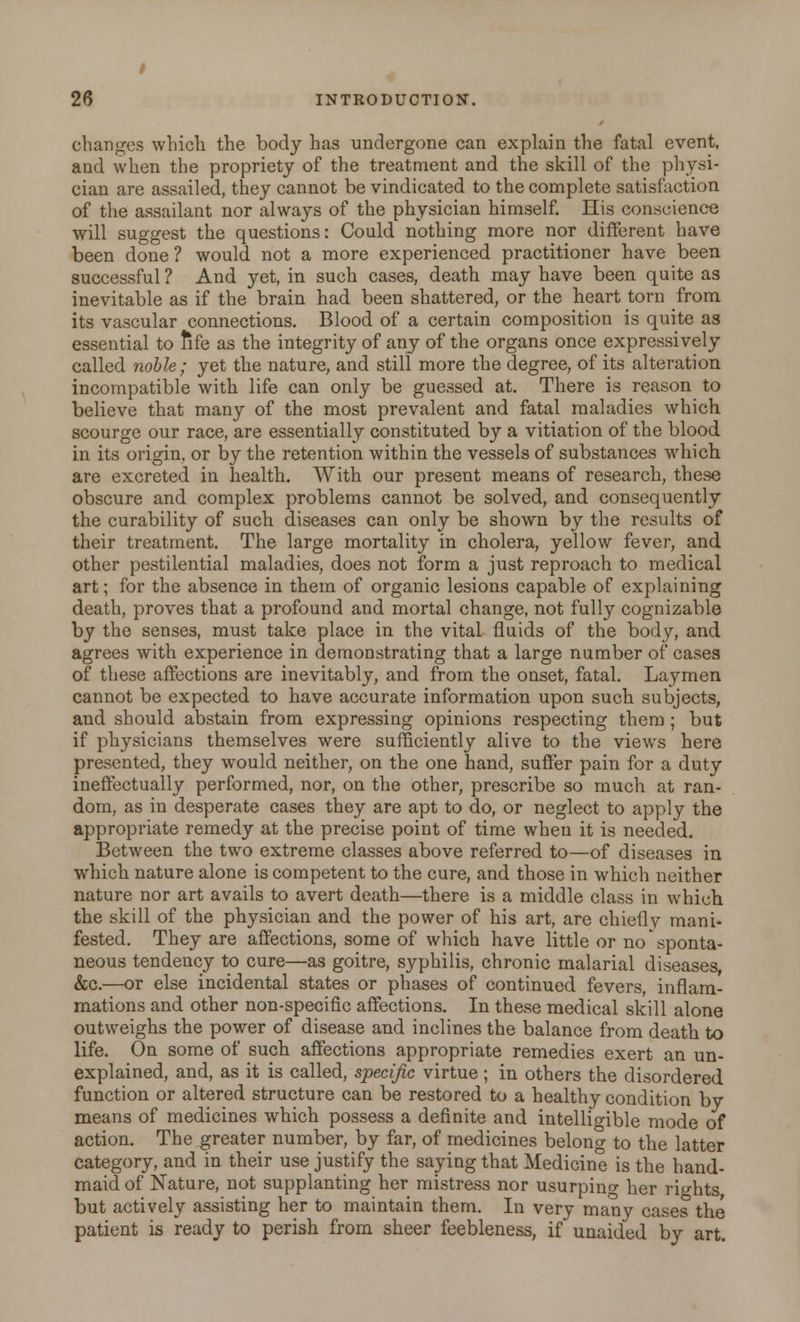 changes which, the body has undergone can explain the fatal event, and when the propriety of the treatment and the skill of the physi- cian are assailed, they cannot be vindicated to the complete satisfaction of the assailant nor always of the physician himself. His conscience will suggest the questions: Could nothing more nor different have been done ? would not a more experienced practitioner have been successful ? And yet, in such cases, death may have been quite as inevitable as if the brain had been shattered, or the heart torn from its vascular connections. Blood of a certain composition is quite as essential to fife as the integrity of any of the organs once expressively called noble; yet the nature, and still more the degree, of its alteration incompatible with life can only be guessed at. There is reason to believe that many of the most prevalent and fatal maladies which scourge our race, are essentially constituted by a vitiation of the blood in its origin, or by the retention within the vessels of substances which are excreted in health. With our present means of research, these obscure and complex problems cannot be solved, and consequently the curability of such diseases can only be shown by the results of their treatment. The large mortality in cholera, yellow fever, and other pestilential maladies, does not form a just reproach to medical art; for the absence in them of organic lesions capable of explaining death, proves that a profound and mortal change, not fully cognizable by the senses, must take place in the vital fluids of the body, and agrees with experience in demonstrating that a large number of cases of these affections are inevitably, and from the onset, fatal. Laymen cannot be expected to have accurate information upon such subjects, and should abstain from expressing opinions respecting them ; but if physicians themselves were sufficiently alive to the views here presented, they would neither, on the one hand, suffer pain for a duty ineffectually performed, nor, on the other, prescribe so much at ran- dom, as in desperate cases they are apt to do, or neglect to apply the appropriate remedy at the precise point of time when it is needed. Between the two extreme classes above referred to—of diseases in which nature alone is competent to the cure, and those in which neither nature nor art avails to avert death—there is a middle class in which the skill of the physician and the power of his art, are chiefly mani- fested. They are affections, some of which have little or no sponta- neous tendency to cure—as goitre, syphilis, chronic malarial diseases, &c.—or else incidental states or phases of continued fevers, inflam- mations and other non-specific affections. In these medical skill alone outweighs the power of disease and inclines the balance from death to life. On some of such affections appropriate remedies exert an un- explained, and, as it is called, specific virtue; in others the disordered function or altered structure can be restored to a healthy condition by means of medicines which possess a definite and intelligible mode of action. The greater number, by far, of medicines belong to the latter category, and in their use justify the saying that Medicine is the hand- maid of Nature, not supplanting her mistress nor usurping her rights but actively assisting her to maintain them. In very many cases the patient is ready to perish from sheer feebleness, if unaided by art.