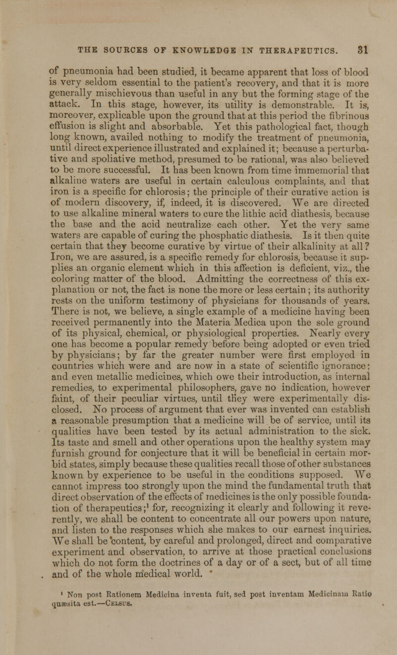 of pneumonia had been studied, it became apparent that loss of blood is very seldom essential to the patient's recovery, and that it is more generally mischievous than useful in any but the forming stage of the attack. In this stage, however, its utility is demonstrable. It is, moreover, explicable upon the ground that at this period the fibrinous effusion is slight and absorbable. Yet this pathological fact, though long known, availed nothing to modify the treatment of pneumonia, until direct experience illustrated and explained it; because a perturba- tive and spoliative method, presumed to be rational, was also believed to be more successful. It has been known from time immemorial that alkaline waters are useful in certain calculous complaints, and that iron is a specific for chlorosis; the principle of their curative action is of modern discovery, if, indeed, it is discovered. We are directed to use alkaline mineral waters to cure the lithic acid diathesis, because the base and the acid neutralize each other. Yet the very same waters are capable of curing the phosphatic diathesis. Is it then quite certain that they become curative by virtue of their alkalinity at all? Iron, we are assured, is a specific remedy for chlorosis, because it sup- plies an organic element which in this affection is deficient, viz., the coloring matter of the blood. Admitting the correctness of this ex- planation or not, the fact is none the more or less certain ; its authority rests on the uniform testimony of physicians for thousands of years. There is not, we believe, a single example of a medicine having been received permanently into the Materia Medica upon the sole ground of its physical, chemical, or physiological properties. Nearly every one has become a popular remedy before being adopted or even tried by physicians; by far the greater number were first employed in countries which were and are now in a state of scientific ignorance: and even metallic medicines, which owe their introduction, as internal remedies, to experimental philosophers, gave no indication, however faint, of their peculiar virtues, until tKey were experimentally dis- closed. No process of argument that ever was invented can establish a reasonable presumption that a medicine will be of service, until its qualities have been tested by its actual administration to the sick. Its taste and smell and other operations upon the healthy system may furnish ground for conjecture that it will be beneficial in certain mor- bid states, simply because these qualities recall those of other substances known by experience to be useful in the conditions supposed. We cannot impress too strongly upon the mind the fundamental truth that direct observation of the effects of medicines is the only possible founda- tion of therapeutics;1 for, recognizing it clearly and following it reve- rently, we shall be content to concentrate all our powers upon nature, and listen to the responses which she makes to our earnest inquiries. We shall be 'content, by careful and prolonged, direct and comparative experiment and observation, to arrive at those practical conclusions which do not form the doctrines of a day or of a sect, but of all time and of the whole medical world.  1 Non post Rationem Medicina inventa fuit, sed post inventam Medicinam Ratio quaesita est.—Celsus.