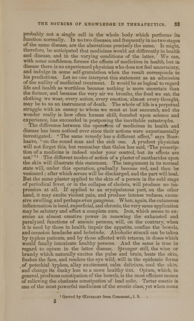 probably not a single cell in the whole body which performs its function normally. In no two diseases, and frequently in no two stages of the same disease, are the aberrations precisely the same. It might, therefore, be anticipated that medicines would act differently in health and disease, and in the varying conditions of the latter. We can, with some confidence, foresee the effects of medicines in health, but in disease there is no experienced physician who does not feel uncertainty, and indulge in some self-gratulation when the result corresponds to his predictions. Let no one interpret this statement as an admission of the nullity of medicinal treatment. It would be as logical to regard life and health as worthless because nothing is more uncertain than the former, and because the very air we breathe, the food we eat, the clothing we wear, every action, every emotion, almost every thought, may be to us an instrument of death. The whole of life is a perpetual struggle with an enemy to whom we must at last succumb, and the wonder really is how often human skill, founded upon science and experience, has succeeded in postponing the inevitable catastrophe. The difference between the operation of medicines in health and disease has been noticed ever since their actions were experimentally investigated.  The same remedy has a different effect,'5 says Boer- haave,  on the sound man and the sick one. A prudent physician will not forget this, but remember that Galen has said, 'The prescrip- tion of a medicine is indeed under your control, but its effects are not.' * The different modes of action of a plaster of cantharides upon the skin will illustrate this statement. The integument in its normal state will, under this operation, gradually become red, and then be vesicated ; after which serum will be discharged, and the part will heal. But the same plaster applied to the skin of a person in the cold stage of periodical fever, or in the collapse of cholera, will produce no im- pression at all. If applied to an erysipelatous part, on the other hand, it may excite violent pain, and produce intense redness, exces- sive swelling, and perhaps even gangrene. When, again, the cutaneous inflammation is local, superficial, and chronic, the very same application may be salutary and effect a complete cure. Iron, which seems to ex- ercise an almost creative power in renewing the exhausted and paralyzed functions of anemic persons, will, on the contrary, when it is used by those in health, impair the appetite, confine the bowels, and occasion headache and hebetude. Alcoholic stimuli can be taken by typhus patients, and by those affected with tetanus, in doses which would fatally intoxicate healthy persons. And the same is true in regard to opium in the latter disease. Stranger still, the wine or brandy which naturally excites the pulse and brain, heats the skin, flushes the face, and renders the eye wild, will in the epidemic forms of petechial typhus, allay excitement, calm delirium, cool the skin, and change its dusky hue to a more healthy tint. Opium, which, in general, produces constipation of the bowels, is the most efficient means of relieving the obstinate constipation of lead colic. Tartar emetic is one of the most powerful medicines of the emetic class, yet when coma 1 Quoted by CEsterles from Comment., i. 9.