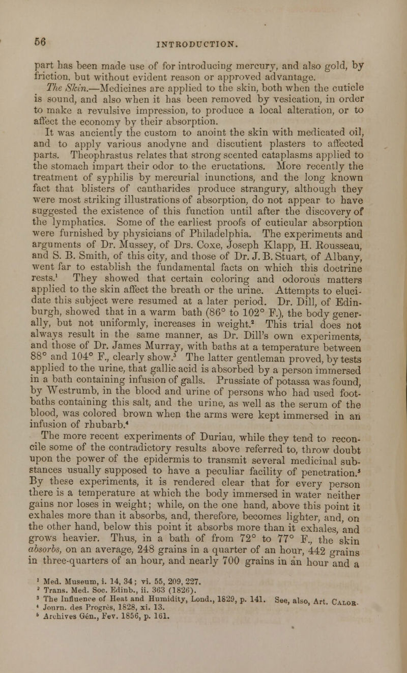 part has been made use of for introducing mercury, and also gold, by friction, but without evident reason or approved advantage. The Skin.—Medicines are applied to the skin, both when the cuticle is sound, and also when it has been removed by vesication, in order to make a revulsive impression, to produce a local alteration, or to affect the economy by their absorption. It was anciently the custom to anoint the skin with medicated oil, and to apply various anodyne and discutient plasters to affected parts. Theophrastus relates that strong scented cataplasms applied to the stomach impart their odor to the eructations. More recently the treatment of syphilis by mercurial inunctions, and the long known fact that blisters of cantharides produce strangury, although they were most striking illustrations of absorption, do not appear to have suggested the existence of this function until after the discovery of the lymphatics. Some of the earliest proofs of cuticular absorption were furnished by physicians of Philadelphia. The experiments and arguments of Dr. Mussey, of Drs. Coxe, Joseph Klapp, H. Kousseau, and S. B. Smith, of this city, and those of Dr. J. B. Stuart, of Albany, went far to establish the fundamental facts on which this doctrine rests.1 They showed that certain coloring and odorous matters applied to the skin affect the breath or the urine. Attempts to eluci- date this subject were resumed at a later period. Dr. Dill, of Edin- burgh, showed that in a warm bath (86° to 102° F.), the body gener- ally, but not uniformly, increases in weight.2 This trial does not always result in the same manner, as Dr. Dill's own experiments, and those of Dr. James Murray, with baths at a temperature between 88° and 104° F.,_clearly shoAv.3 The latter gentleman proved, by tests applied to the urine, that gallic acid is absorbed by a person immersed in a bath containing infusion of galls. Prussiate of potassa was found, by Westrumb, in the blood and urine of persons who had used foot- baths containing this salt, and the urine, as well as the serum of the blood, was colored brown when the arms were kept immersed in an infusion of rhubarb.4 < The more recent experiments of Duriau, while they tend to recon- cile some of the contradictory results above referred to, throw doubt upon the power of the epidermis to transmit several medicinal sub- stances usually supposed to have a peculiar facility of penetration.4 By these experiments, it is rendered clear that for every person there is a temperature at which the body immersed in water neither gains nor loses in weight; while, on the one hand, above this point it exhales more than it absorbs, and, therefore, becomes lighter, and on the other hand, below this point it absorbs more than it exhales and grows heavier. Thus, in a bath of from 72° to 77° F., the skin absorbs, on an average, 248 grains in a quarter of an hour, 442 rrrains in three-quarters of an hour, and nearly 700 grains in an hour and a 1 Med. Museum, i. 14, 34 ; vi. 55, 209, 227. » Trans. Med. Soc. Edinb., ii. 363 (1826). 5 The Influence of Heat and Humidity, Lond., 1829, p. 141. See, also, Art. Calob ■ Journ. des Progres, 1828, xi. 13. 6 Archives Gen., Fev. 1856, p. 161.