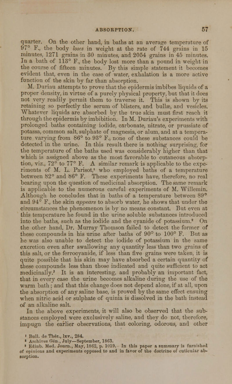 quarter. On the other hand, in baths at an average temperature of 97° F., the body loses in weight at the rate of 744 grains in 15 minutes, 1271 grains in 30 minutes, and 2054 grains in 45 minutes. In a bath of 113° F., the bod)'- lost more than a pound in weight in the course of fifteen minutes. By this simple statement it becomes evident that, even in the case of water, exhalation is a more active function of the skin by far than absorption. M. Duriau attempts to prove that the epidermis imbibes liquids of a proper density, in virtue of a purely physical property, but that it does not very readily permit them to traverse it. This is shown by its retaining so perfectly the serum of blisters, and bullae, and vesicles. Whatever liquids are absorbed by the true skin must first reach it through the epidermis by imbibition. In M. Duriau's experiments with prolonged baths containing iodide, carbonate, nitrate, or prussiate of potassa, common salt, sulphate of magnesia, or alum, and at a tempera- ture varying from 86° to 93° ¥., none of these substances could be detected in the urine. In this result there is nothing surprising, for the temperature of the baths used was considerably higher than that which is assigned above as the most favorable to cutaneous absorp- tion, viz., 72° to 77° F. A similar remark is applicable to the expe- riments of M. L. Parisot,1 who employed baths of a temperature between 82° and 86° F. These experiments have, therefore, no real bearing upon the question of medicinal absorption. The same remark is applicable to the numerous careful experiments of M. Willemin. Although he concludes that in baths of a temperature between 89° and 94° F., the skin appears to absorb water, he shows that under the circumstances the phenomenon is by no means constant. But even at this temperature he found in the urine soluble substances introduced into the baths, such as the iodide and the cyanide of potassium.2 On the other hand, Dr. Murray Thomson failed to detect the former of these compounds in his urine after baths of 90° to 100° F. But as he was also unable to detect the iodide of potassium in the same excretion even after swallowing any quantity less than two grains of this salt, or the ferrocyanide, if less than five grains were taken, it is quite possible that his skin may have absorbed a certain quantity of these compounds less than those indicated and quite sufficient to act medicinally.3 It is an interesting, and probably an important fact, that in every case the urine becomes alkaline during the use of the warm bath ; and that this change does not depend alone, if at all, upon the absorption of any saline base, is proved by the same effect ensuing when nitric acid or sulphate of quinia is dissolved in the bath instead of an alkaline salt. In the above experiments, it will also be observed that the sub- stances employed were exclusively saline, and they do not, therefore, impugn the earlier observations, that coloring, odorous, and other ' Bull, de Ther., lxv., 284. 2 Archives Gen., July—September, 1863. » Edinb. Med. Journ., May, 1862, p. 1019. In this paper a summary is furnished of opinions and experiments opposed to and in favor of the doctrine of cuticular ab- sorption.