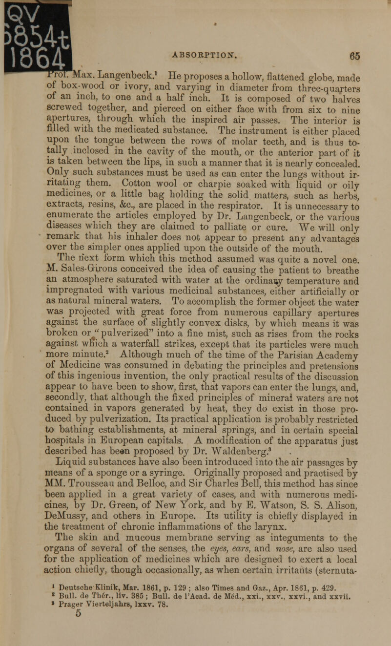 ►854t 1864T ABSORPTION. 65 Max. Langenbeck.1 He proposes a hollow, flattened globe, made of box-wood or ivory, and varying in diameter from three-quarters of an inch, to one and a half inch. It is composed of two halves screwed together, and pierced on either face with from six to nine apertures, through which the inspired air passes. The interior is filled with the medicated substance. The instrument is either placed upon the tongue between the rows of molar teeth, and is thus to- tally inclosed in the cavity of the mouth, or the anterior part of it is taken between the lips, in such a manner that it is nearly concealed. Only such substances must be used as can enter the lungs without ir- ritating them. Cotton wool or charpie soaked with liquid or oily medicines, or a little bag holding the solid matters, such as herbs, extracts, resins, &c, are placed in the respirator. It is unnecessary to enumerate the articles employed by Dr. Langenbeck, or the various diseases which they are claimed to palliate or cure. We will only remark that his inhaler does not appear to present any advantages over the simpler ones applied upon the outside of the mouth. The next form which this method assumed was quite a novel one. M. Sales-Grirons conceived the idea of causing the patient to breathe an atmosphere saturated with water at the ordinary temperature and impregnated with various medicinal substances, either artificially or as natural mineral waters. To accomplish the former object the water was projected with great force from numerous capillary apertures against the surface of slightly convex disks, by which means it was broken or• pulverized into a fine mist, such as rises from the rocks against which a waterfall strikes, except that its particles were much more minute.2 Although much of the time of the Parisian Academy of Medicine was consumed in debating the principles and pretensions of this ingenious invention, the only practical results of the discussion appear to have been to show, first, that vapors can enter the lungs, and, secondly, that although the fixed principles of mineral waters are not contained in vapors generated by heat, they do exist in those pro- duced by pulverization. Its practical application is probably restricted to bathing establishments, at mineral springs, and in certain special hospitals in European capitals. A modification of the apparatus just described has been proposed by Dr. Waldenberg.3 Liquid substances have also been introduced into the air passages by means of a sponge or a syringe. Originally proposed and practised by MM. Trousseau and Belloc, and Sir Charles Bell, this method has since been applied in a great variety of cases, and with numerous medi- cines, by Dr. Green, of New York, and by E. Watson, S. S. Alison, DeMussy, and others in Europe. Its utility is chiefly displayed in the treatment of chronic inflammations of the larynx. The skin and mucous membrane serving as integuments to the organs of several of the senses, the eyes, ears, and nose, are also used for the application of medicines which are designed to exert a local action chiefly, though occasionally, as when certain irritants (sternuta- 1 Deutsche Klinik, Mar. 1861, p. 129 ; also Times and Gaz., Apr. 1861, p. 429. 2 Bull, de Ther., liv. 385 ; Bull, de l'Acad. de Med., xxi., xxv., xxvi., and xxvii. * Prager Vierteljahrs, lxxv. 78. 5