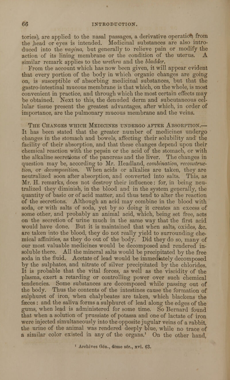 tories), are applied to the nasal passages, a derivative operation from the head or eyes is intended. Medicinal substances are also intro- duced into the vagina, but generally to relieve pain or modify the action of its lining membrane or the condition of the uterus. A similar remark applies to the urethra and the bladder. From the account which has now been given, it will appear evident that every portion of the body in which organic changes are going on, is susceptible of absorbing medicinal substances, but that the gastro-intestinal mucous membrane is that which, on the whole, is most convenient in practice, and through which the most certain effects may be obtained. Next to this, the denuded derm and subcutaneous cel- lular tissue present the greatest advantages, after which, in order of importance, are the pulmonary mucous membrane and the veins. The Changes which Medicines undergo after Absorption.— It has been stated that the greater number of medicines undergo changes in the stomach and bowels, affecting their solubility and the facility of their absorption, and that these changes depend upon their chemical reaction with the pepsin or the acid of the stomach, or with the alkaline secretions of the pancreas and the liver. The changes in question may be, according to Mr. Headland, combination, reconstruc- tion, or decomposition. When acids or alkalies are taken, they are neutralized soon after absorption, and converted into salts. This, as Mr. H. remarks, does not destroy their influence: for, in being neu- tralized they diminish, in the blood and in the system generally, the quantity of basic or of acid matter, and thus tend to alter the reaction of the secretions. Although an acid may combine in the blood with soda, or with salts of soda, yet by so doing it creates an excess of some other, and probably an animal acid, which, being set free, acts on the secretion of urine much in the same way that the first acid would have done. But it is maintained that when salts, oxides, &c. are taken into the blood, they do not really yield to surrounding che- mical affinities, as they do out of the body. Did they do so, many of our most valuable medicines would be decomposed and rendered in- soluble there. All the mineral salts would be precipitated by the free soda in the fluid. Acetate of lead would be immediately decomposed by the sulphates, and nitrate of silver precipitated by the chlorides. It is probable that the vital forces, as well as the viscidity of the plasma, exert a retarding or controlling power over such chemical tendencies. Some substances are decomposed while passing out of the body. Thus the contents of the intestines cause the formation of sulphuret of iron, when chalybeates are taken, which blackens the fasces : and the saliva forms a sulphuret of lead along the edges of the gums, when lead is administered for some time. So Bernard found that when a solution of prussiate of potassa and one of lactate of iron were injected simultaneously into the opposite jugular veins of a rabbit, the urine of the animal was rendered deeply blue, while no trace of a similar color existed in any of the organs.1 On the other hand, 1 Archives Gen., 4eme se>., xvi. 63.