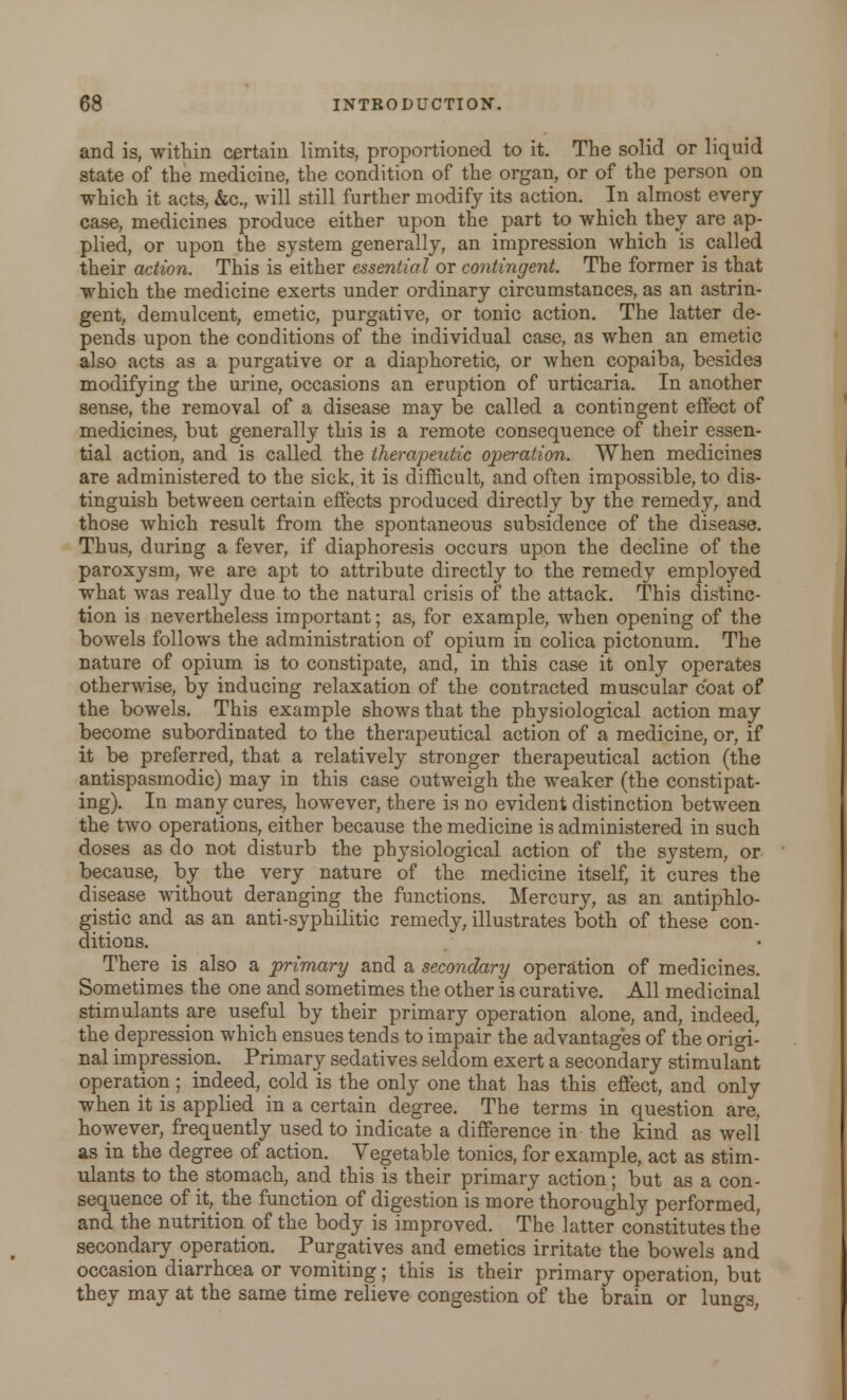 and is, within certain limits, proportioned to it. The solid or liquid state of the medicine, the condition of the organ, or of the person on which it acts, &c, will still further modify its action. In almost every case, medicines produce either upon the part to which they are ap- plied, or upon the system generally, an impression which is called their action. This is either essential or contingent. The former is that which the medicine exerts under ordinary circumstances, as an astrin- gent, demulcent, emetic, purgative, or tonic action. The latter de- pends upon the conditions of the individual case, as when an emetic also acts as a purgative or a diaphoretic, or when copaiba, besides modifying the urine, occasions an eruption of urticaria. In another sense, the removal of a disease may be called a contingent effect of medicines, but generally this is a remote consequence of their essen- tial action, and is called the therapeutic operation. When medicines are administered to the sick, it is difficult, and often impossible, to dis- tinguish between certain effects produced directly by the remedy, and those which result from the spontaneous subsidence of the disease. Thus, during a fever, if diaphoresis occurs upon the decline of the paroxysm, we are apt to attribute directly to the remedy employed what was really due to the natural crisis of the attack. This distinc- tion is nevertheless important; as, for example, when opening of the bowels follows the administration of opium in colica pictonum. The nature of opium is to constipate, and, in this case it only operates otherwise, by inducing relaxation of the contracted muscular coat of the bowels. This example shows that the physiological action may become subordinated to the therapeutical action of a medicine, or, if it be preferred, that a relatively stronger therapeutical action (the antispasmodic) may in this case outweigh the weaker (the constipat- ing). In many cures, however, there is no evident distinction between the two operations, either because the medicine is administered in such doses as do not disturb the physiological action of the system, or because, by the very nature of the medicine itself, it cures the disease without deranging the functions. Mercury, as an antiphlo- gistic and as an anti-syphilitic remedy, illustrates both of these con- ditions. There is also a primary and a secondary operation of medicines. Sometimes the one and sometimes the other is curative. All medicinal stimulants are useful by their primary operation alone, and, indeed, the depression which ensues tends to impair the advantages of the origi- nal impression. Primary sedatives seldom exert a secondary stimulant operation; indeed, cold is the only one that has this effect, and only when it is applied in a certain degree. The terms in question are, however, frequently used to indicate a difference in the kind as well as in the degree of action. Vegetable tonics, for example, act as stim- ulants to the stomach, and this is their primary action; but as a con- sequence of it, the function of digestion is more thoroughly performed, and the nutrition of the body is improved. The latter constitutes the secondary operation. Purgatives and emetics irritate the bowels and occasion diarrhoea or vomiting; this is their primary operation, but they may at the same time relieve congestion of the brain or lungs,