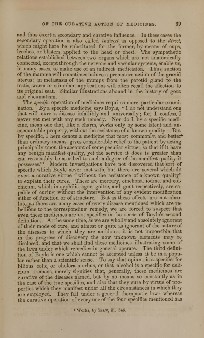 and thus exert a secondary and curative influence. In these cases the secondary operation is also called indirect, as opposed to the direct, which might here be substituted for the former, by means of cups, leeches, or blisters, applied to the head or chest. The sympathetic relations established between two organs which are not anatomically connected, except through the nervous and vascular systems, enable us, in many cases, to make use of an indirect medication. Thus, suction of the mamma will sometimes induce a premature action of the gravid uterus; in metastasis of the mumps from the parotid gland to the testis, warm or stimulant applications will often recall the affection to its original seat. Similar illustrations abound in the history of gout and rheumatism. The specific operation of medicines requires more particular exami- nation. By a specific medicine, says Boyle,  I do not understand one that will cure a disease infallibly and imiversally; for, I confess, I never yet met with any such remedy. Nor do I, by a specific medi- cine, mean one that, like a charm, works only by some latent and un- accountable property, without the assistance of a known quality. But by specific, I here denote a medicine that most commonly, and better* than ordinary means, gives considerable relief to the patient by acting principally upon the account of some peculiar virtue; so that if it have any benign manifest quality, yet the service it does is greater than can reasonably be ascribed to such a degree of the manifest quality it possesses.' Modern investigations have not discovered that sort of specific which Boyle never met with, but there are several which do exert a curative virtue  without the assistance of a known quality to explain their cures. These are mercury, cinchona, iodine, and col- chicum, which in syphilis, ague, goitre, and gout respectively, are ca- pable of curing without the intervention of any evident modification either of function or of structure. But as these effects are not abso- lute, as there are many cases of every disease mentioned which are re- bellious to the corresponding remedy, we are forced to suspect that even these medicines are not specifics in the sense of Boyle's second definition. At the same time, as we are wholly and absolutely ignorant of their mode of cure, and almost or quite as ignorant of the nature of the diseases to which they are antidotes, it is not impossible that in the progress of discovery the now unknown elements may be disclosed, and that- we shall find these medicines illustrating some of the laws under which remedies in general operate. The third defini- tion of Boyle is one which cannot be accepted unless it be in a popu- lar rather than a scientific sense. To say that opium is a specific for bilious colic, or cholera morbus, or that alcohol is a specific for deli- rium tremens, merely signifies that, generally, these medicines are curative of the diseases named, but by no means so constantly as in the case of the true specifics, and also that they cure by virtue of pro- perties which they manifest under all the circumstances in which they are employed. They fall under a general therapeutic law; whereas the curative operation of every one of the four specifics mentioned has 1 Works, by Shaw, Hi. 546.