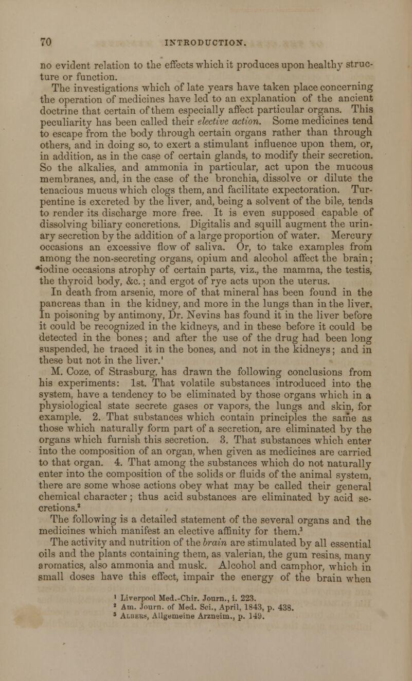 no evident relation to the effects which it produces upon healthy struc- ture or function. The investigations which of late years have taken place concerning the operation of medicines have led to an explanation of the ancient doctrine that certain of them especially affect particular organs. This peculiarity has been called their elective action. Some medicines tend to escape from the body through certain organs rather than through others, and in doing so, to exert a stimulant influence upon them, or, in addition, as in the case of certain glands, to modify their secretion. So the alkalies, and ammonia in particular, act upon the mucous membranes, and, in the case of the bronchia, dissolve or dilute the tenacious mucus which clogs them, and facilitate expectoration. Tur- pentine is excreted by the liver, and, being a solvent of the bile, tends to render its discharge more free. It is even supposed capable of dissolving biliary concretions. Digitalis and squill augment the urin- ary secretion by the addition of a large proportion of water. Mercury occasions an excessive flow of saliva. Or, to take examples from among the non-secreting organs, opium and alcohol affect the brain; *iodine occasions atrophy of certain parts, viz., the mamma, the testis, the thyroid body, &c.; and ergot of rye acts upon the uterus. In death from arsenic, more of that mineral has been found in the pancreas than in the kidney, and more in the lungs than in the liver. In poisoning by antimony, Dr. Nevins has found it in the liver before it could be recognized in the kidneys, and in these before it could be detected in the bones; and after the use of the drug had been long suspended, he traced it in the bones, and not in the kidneys; and in these but not in the liver.' M. Coze, of Strasburg, has drawn the following conclusions from his experiments: 1st. That volatile substances introduced into the system, have a tendency to be eliminated by those organs which in a physiological state secrete gases or vapors, the lungs and skin, for example. 2. That substances which contain principles the same as those which naturally form part of a secretion, are eliminated by the organs which furnish this secretion. 3. That substances which enter into the composition of an organ, when given as medicines are carried to that organ. 4. That among the substances which do not naturally enter into the composition of the solids or fluids of the animal system, there are some whose actions obey what may be called their general chemical character; thus acid substances are eliminated by acid se- cretions.2 / The following is a detailed statement of the several organs and the medicines which manifest an elective affinity for them.3 The activity and nutrition of the brain are stimulated by all essential oils and the plants containing them, as valerian, the gum resins, many aromatics, also ammonia and musk. Alcohol and camphor, which in small doses have this effect, impair the energy of the brain when 1 Liverpool Med.-Chir. Journ., i. 223. 2 Am. Journ. of Med. Sci., April, 1843, p. 438. 8 Alukks, Allgemeine Arzneim., p. 149.