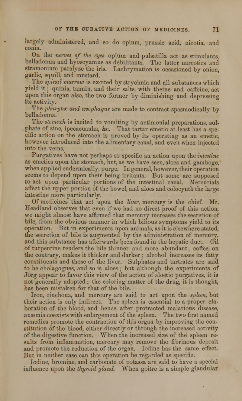 largely administered, and so do opium, prussic acid, nicotia, and conia. On the nerves of the eyes opium and pulsatilla act as stimulants, belladonna and hyoscyamus as debilitants. The latter narcotics and stramonium paralyze the iris. Lachrymation is occasioned by onion, garlic, squill, and mustard. _ The sp>inal marrow is excited by strychnia and all substances which yield it; quinia, tannin, and their salts, with theine and caffeine, act upon this organ also, the two former by diminishing and depressing its activity. The pharynx and oesophagus are made to contract spasmodically by belladonna. The stomach is incited to vomiting by antimonial preparations, sul- phate of zinc, ipecacuanha, &c. That tartar emetic at least has a spe- cific action on the stomach is proved by its operating as an emetic, however introduced into the alimentary canal, and even when injected into the veins. Purgatives have not perhaps so specific an action upon the intestine as emetics upon the stomach, but, as we have seen, aloes and gamboge, when applied endermically, purge. In general, however, their operation seems to depend upon their being irritants. But some are supposed to act upon particular portions of the intestinal canal. Mercurials affect the upper portion of the bowel, and aloes and colocynth the large intestine more particularly. Of medicines that act upon the liver, mercury is the chief. Mr. Headland observes that even if we had no direct proof of this action, we might almost have affirmed that mercury increases the secretion of bile, from the obvious manner in which bilious symptoms yield to its operation. But in experiments upon animals, as it is elsewhere stated, the secretion of bile is augmented by the administration of mercury, and this substance has afterwards been found in the hepatic duct. Oil of turpentine renders the bile thinner and more abundant; coffee, on the contrary, makes it thicker and darker; alcohol increases its fatty constituents and those of the liver. Sulphates and tartrates are said to be cholagogues, and so is aloes; but although the experiments of Jorg appear to favor this view of the action of aloetic purgatives, it is not generally adopted ; the coloring matter of the drug, it is thought, has been mistaken for that of the bile. Iron, cinchona, and mercury are said to act upon the spleen, but their action is only indirect. The spleen is essential to a proper ela- boration of the blood, and hence, after protracted malarious disease, anagmia coexists with enlargement of the spleen. The two first named remedies promote the contraction of this organ by improving the con- stitution of the blood, either directly or through the increased activity of the digestive function. When the increased size of the spleen re- sults from inflammation, mercury may remove the fibrinous deposit and promote the reduction of the organ. Iodine has the same effect. But in neither case can this operation be regarded as specific. Iodine, bromine, and carbonate of potassa are said to have a special influence upon the thyroid gland. When goitre is a simple glandular