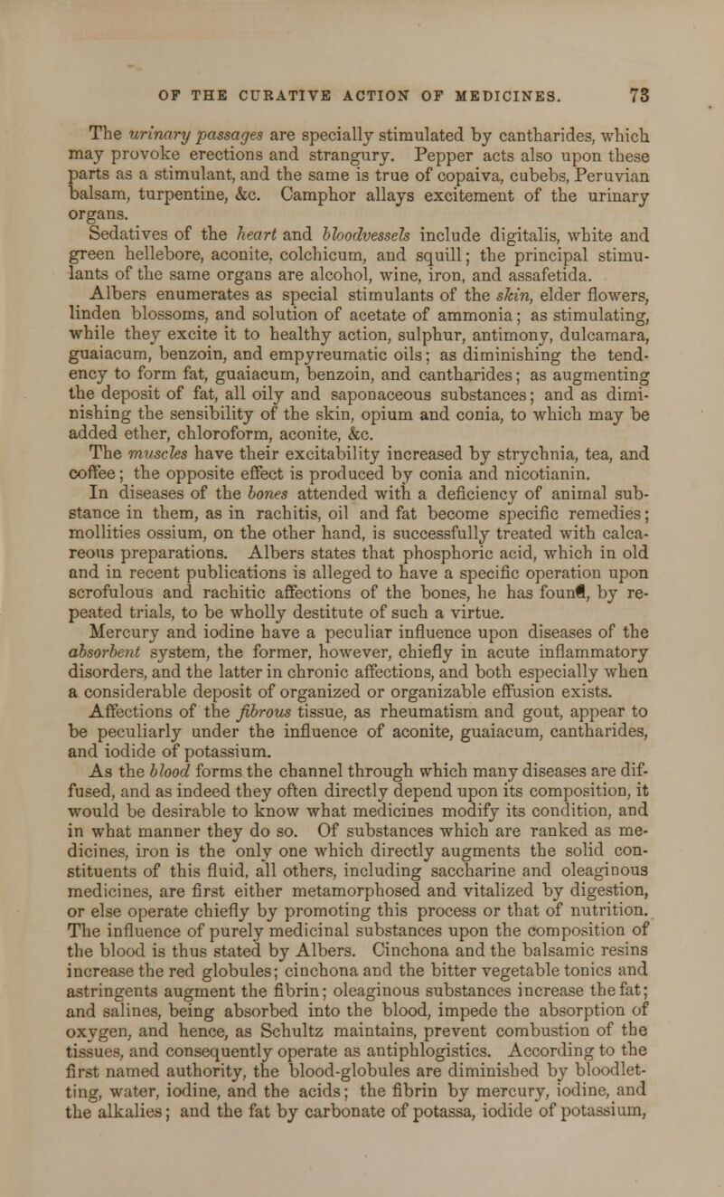 The urinary passages are specially stimulated by cantharides, which may provoke erections and strangury. Pepper acts also upon these parts as a stimulant, and the same is true of copaiva, cubebs, Peruvian balsam, turpentine, &c. Camphor allays excitement of the urinary organs. Sedatives of the heart and bloodvessels include digitalis, white and green hellebore, aconite, colchicum, and squill; the principal stimu- lants of the same organs are alcohol, wine, iron, and assafetida. Albers enumerates as special stimulants of the skin, elder flowers, linden blossoms, and solution of acetate of ammonia; as stimulating, while they excite it to healthy action, sulphur, antimony, dulcamara, guaiacum, benzoin, and empyreumatic oils; as diminishing the tend- ency to form fat, guaiacum, benzoin, and cantharides; as augmenting the deposit of fat, all oily and saponaceous substances; and as dimi- nishing the sensibility of the skin, opium and conia, to which may be added ether, chloroform, aconite, &c. The muscles have their excitability increased by strychnia, tea, and coffee; the opposite effect is produced by conia and nicotianin. In diseases of the bones attended with a deficiency of animal sub- stance in them, as in rachitis, oil and fat become specific remedies; mollities ossium, on the other hand, is successfully treated with calca- reous preparations. Albers states that phosphoric acid, which in old and in recent publications is alleged to have a specific operation upon scrofulous and rachitic affections of the bones, he has foun€, by re- peated trials, to be wholly destitute of such a virtue. Mercury and iodine have a peculiar influence upon diseases of the absorbent system, the former, however, chiefly in acute inflammatory disorders, and the latter in chronic affections, and both especially when a considerable deposit of organized or organizable effusion exists. Affections of the fibrous tissue, as rheumatism and gout, appear to be peculiarly under the influence of aconite, guaiacum, cantharides, and iodide of potassium. As the blood forms the channel through which many diseases are dif- fused, and as indeed they often directly depend upon its composition, it would be desirable to know what medicines modify its condition, and in what manner they do so. Of substances which are ranked as me- dicines, iron is the only one which directly augments the solid con- stituents of this fluid, all others, including saccharine and oleaginous medicines, are first either metamorphosed and vitalized by digestion, or else operate chiefly by promoting this process or that of nutrition. The influence of purely medicinal substances upon the composition of the blood is thus stated by Albers. Cinchona and the balsamic resins increase the red globules; cinchona and the bitter vegetable tonics and astringents augment the fibrin; oleaginous substances increase the fat; and salines, being absorbed into the blood, impede the absorption of oxygen, and hence, as Schultz maintains, prevent combustion of the tissues, and consequently operate as antiphlogistics. According to the first named authority, the blood-globules are diminished by bloodlet- ting, water, iodine, and the acids; the fibrin by mercury, iodine, and the alkalies; and the fat by carbonate of potassa, iodide of potassium,