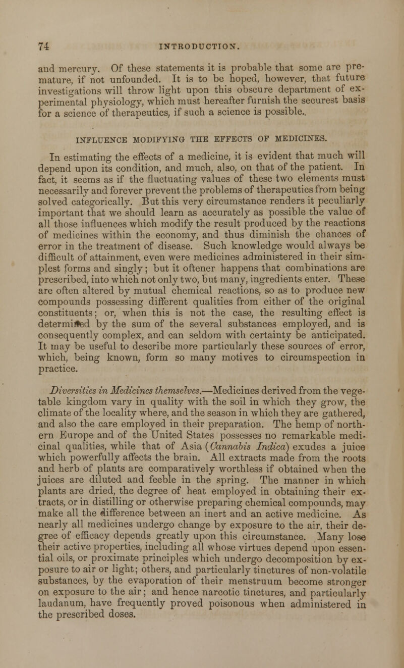 and mercury. Of these statements it is probable that some are pre- mature, if not unfounded. It is to be hoped, however, that future investigations will throw light upon this obscure department of ex- perimental physiology, which must hereafter furnish the securest basis for a science of therapeutics, if such a science is possible.. INFLUENCE MODIFYING THE EFFECTS OF MEDICINES. In estimating the effects of a medicine, it is evident that much will depend upon its condition, and much, also, on that of the patient. In fact, it seems as if the fluctuating values of these two elements must necessarily and forever prevent the problems of therapeutics from being solved categorically. But this very circumstance renders it peculiarly important that we should learn as accurately as possible the value of all those influences which modify the result produced by the reactions of medicines within the economy, and thus diminish the chances of error in the treatment of disease. Such knowledge would always be difficult of attainment, even were medicines administered in their sim- plest forms and singly; but it oftener happens that combinations are prescribed, into which not only two, but many, ingredients enter. These are often altered by mutual chemical reactions, so as to produce new compounds possessing different qualities from either of the original constituents; or, when this is not the case, the resulting effect is determined by the sum of the several substances employed, and is consequently complex, and can seldom with certainty be anticipated. It may be useful to describe more particularly these sources of error, which, being known, form so many motives to circumspection in practice. Diversities in Medicines themselves.—Medicines derived from the vege- table kingdom vary in quality with the soil in which they grow, the climate of the locality where, and the season in which they are gathered, and also the care employed in their preparation. The hemp of north- ern Europe and of the United States possesses no remarkable medi- cinal qualities, while that of Asia {Cannabis Indica) exudes a juice which powerfully affects the brain. All extracts made from the roots and herb of plants are comparatively worthless if obtained when the juices are diluted and feeble in the spring. The manner in which plants are dried, the degree of heat employed in obtaining their ex- tracts, or in distilling or otherwise preparing chemical compounds, may make all the difference between an inert and an active medicine. As nearly all medicines undergo change by exposure to the air, their de- gree of efficacy depends greatly upon this circumstance. Many lose their active properties, including all whose virtues depend upon essen- tial oils, or proximate principles which undergo decomposition by ex- posure to air or light; others, and particularly tinctures of non-volatile substances, by the evaporation of their menstruum become stronger on exposure to the air; and hence narcotic tinctures, and particularly laudanum, have frequently proved poisonous when administered in the prescribed doses.