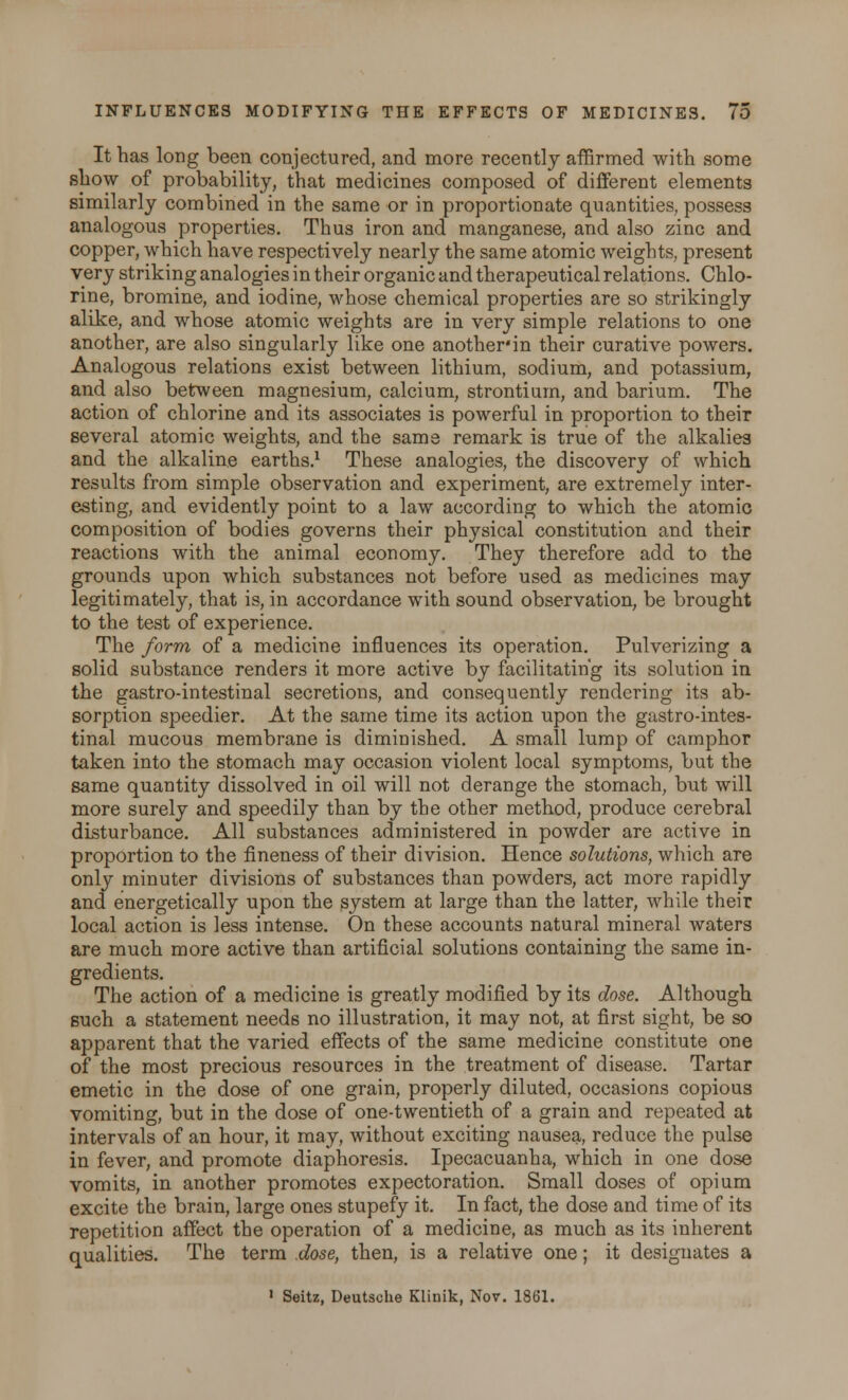 It has long been conjectured, and more recently affirmed with, some show of probability, that medicines composed of different elements similarly combined in the same or in proportionate quantities, possess analogous properties. Thus iron and manganese, and also zinc and copper, which have respectively nearly the same atomic weights, present very striking analogies i n their organic and therapeutical relations. Chlo- rine, bromine, and iodine, whose chemical properties are so strikingly alike, and whose atomic weights are in very simple relations to one another, are also singularly like one another*in their curative powers. Analogous relations exist between lithium, sodium, and potassium, and also between magnesium, calcium, strontium, and barium. The action of chlorine and its associates is powerful in proportion to their several atomic weights, and the same remark is true of the alkalies and the alkaline earths.1 These analogies, the discovery of which results from simple observation and experiment, are extremely inter- esting, and evidently point to a law according to which the atomic composition of bodies governs their physical constitution and their reactions with the animal economy. They therefore add to the grounds upon which substances not before used as medicines may legitimately, that is, in accordance with sound observation, be brought to the test of experience. The form of a medicine influences its operation. Pulverizing a solid substance renders it more active by facilitating its solution in the gastro-intestinal secretions, and consequently rendering its ab- sorption speedier. At the same time its action upon the gastro-intes- tinal mucous membrane is diminished. A small lump of camphor taken into the stomach may occasion violent local symptoms, but the same quantity dissolved in oil will not derange the stomach, but will more surely and speedily than by the other method, produce cerebral disturbance. All substances administered in powder are active in proportion to the fineness of their division. Hence solutions, which are only minuter divisions of substances than powders, act more rapidly and energetically upon the system at large than the latter, while their local action is less intense. On these accounts natural mineral waters are much more active than artificial solutions containing the same in- gredients. The action of a medicine is greatly modified by its dose. Although such a statement needs no illustration, it may not, at first sight, be so apparent that the varied effects of the same medicine constitute one of the most precious resources in the treatment of disease. Tartar emetic in the dose of one grain, properly diluted, occasions copious vomiting, but in the dose of one-twentieth of a grain and repeated at intervals of an hour, it may, without exciting nausea, reduce the pulse in fever, and promote diaphoresis. Ipecacuanha, which in one dose vomits, in another promotes expectoration. Small doses of opium excite the brain, large ones stupefy it. In fact, the dose and time of its repetition affect the operation of a medicine, as much as its inherent qualities. The term dose, then, is a relative one; it designates a » Seitz, Deutsche Klinik, Nov. 1861.