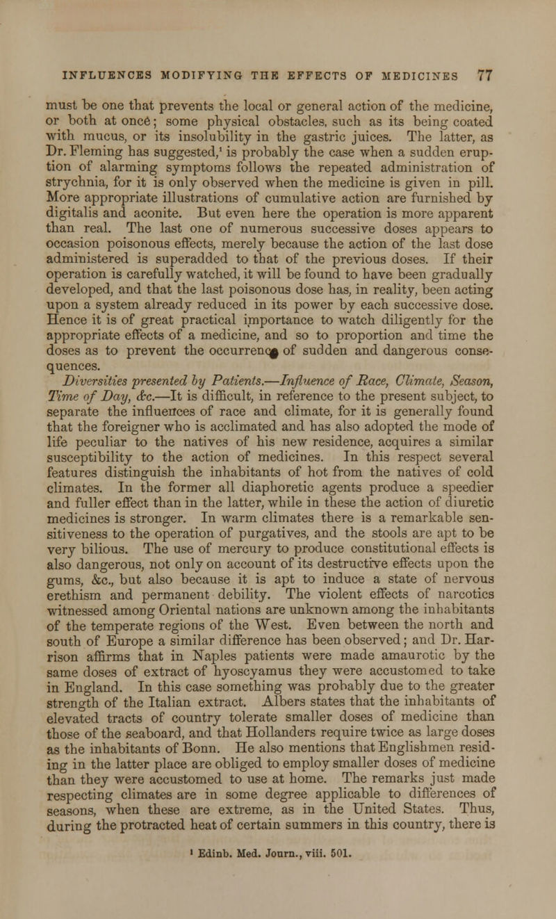 must be one that prevents the local or general action of the medicine, or both at once; some physical obstacles, such as its being coated with mucus, or its insolubility in the gastric juices. The latter, as Dr. Fleming has suggested,1 is probably the case when a sudden erup- tion of alarming symptoms follows the repeated administration of strychnia, for it is only observed when the medicine is given in pill. More appropriate illustrations of cumulative action are furnished by digitalis and aconite. But even here the operation is more apparent than real. The last one of numerous successive doses appears to occasion poisonous effects, merely because the action of the last dose administered is superadded to that of the previous doses. If their operation is carefully watched, it will be found to have been gradually developed, and that the last poisonous dose has, in reality, been acting upon a system already reduced in its power by each successive dose. Hence it is of great practical importance to watch diligently for the appropriate effects of a medicine, and so to proportion and time the doses as to prevent the occurrence of sudden and dangerous conse- quences. Diversities presented by Patients.—Influence of Race, Climate, Season, Time of Day, &c.—It is difficult, in reference to the present subject, to separate the influences of race and climate, for it is generally found that the foreigner who is acclimated and has also adopted the mode of life peculiar to the natives of his new residence, acquires a similar susceptibility to the action of medicines. In this respect several features distinguish the inhabitants of hot from the natives of cold climates. In the former all diaphoretic agents produce a speedier and fuller effect than in the latter, while in these the action of diuretic medicines is stronger. In warm climates there is a remarkable sen- sitiveness to the operation of purgatives, and the stools are apt to be very bilious. The use of mercury to produce constitutional effects is also dangerous, not only on account of its destructive effects upon the gums, &c, but also because it is apt to induce a state of nervous erethism and permanent debility. The violent effects of narcotics witnessed among Oriental nations are unknown among the inhabitants of the temperate regions of the West. Even between the north and south of Europe a similar difference has been observed; and Dr. Har- rison affirms that in Naples patients were made amaurotic by the same doses of extract of hyoscyamus they were accustomed to take in England. In this case something was probably due to the greater strength of the Italian extract. Albers states that the inhabitants of elevated tracts of country tolerate smaller doses of medicine than those of the seaboard, and that Hollanders require twice as large doses as the inhabitants of Bonn. He also mentions that Englishmen resid- ing in the latter place are obliged to employ smaller doses of medicine than they were accustomed to use at home. The remarks just made respecting climates are in some degree applicable to differences of seasons, when these are extreme, as in the United States. Thus, during the protracted heat of certain summers in this country, there is 1 Edinb. Med. Jonrn., viii. 501.