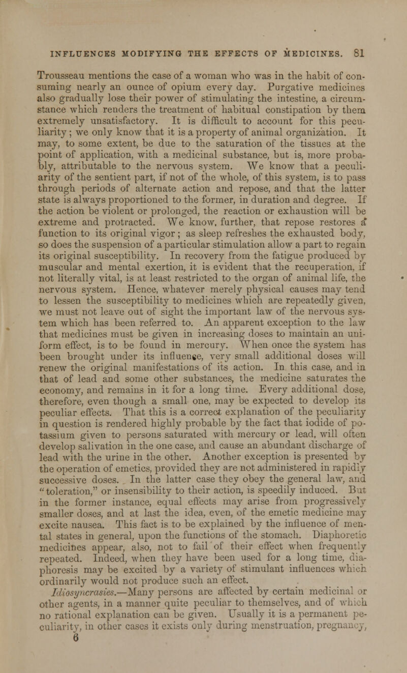 Trousseau mentions the case of a woman who was in the habit of con- suming nearly an ounce of opium every day. Purgative medicines also gradually lose their power of stimulating the intestine, a circum- stance which renders the treatment of habitual constipation by them extremely unsatisfactory. It is difficult to account for this pecu- liarity ; we only know that it is a property of animal organization. It may, to some extent, be due to the saturation of the tissues at the point of application, with a medicinal substance, but is, more proba- bly, attributable to the nervous system. We know that a peculi- arity of the sentient part, if not of the whole, of this system, is to pass through periods of alternate action and repose, and that the latter state is always proportioned to the former, in duration and degree. If the action be violent or prolonged, the reaction or exhaustion will be extreme and protracted. We know, further, that repose restores a function to its original vigor ; as sleep refreshes the exhausted body, so does the suspension of a particular stimulation allow a part to regain its original susceptibility. In recovery from the fatigue produced by muscular and mental exertion, it is evident that the recuperation, if not literally vital, is at least restricted to the organ of animal life, the nervous system. Hence, whatever merely physical causes may tend to lessen the susceptibility to medicines which are repeatedly given, we must not leave out of sight the important law of the nervous sys- tem which has been referred to. An apparent exception to the law that medicines must be given in increasing doses to maintain an uni- form effect, is to be found in mercury. When once the system has been brought under its influence, very small additional doses will renew the original manifestations of its action. In this case, and in that of lead and some other substances, the medicine saturates the economy, and remains in it for a long time. Every additional dose, therefore, even though a small one, may be expected to develop its peculiar effects. That this is a correct explanation of the peculiarity in question is rendered highly probable by the fact that iodide of po- tassium given to persons saturated with mercury or lead, will often develop salivation in the one case, and cause an abundant discharge of lead with the urine in the other. Another exception is presented by the operation of emetics, provided they are not administered in rapidly successive doses. In the latter case they obey the general law, and  toleration, or insensibility to their action, is speedily induced. But in the former instance, equal effects may arise from progressively smaller doses, and at last the idea, even, of the emetic medicine may excite nausea. This fact is to be explained by the influence of men- tal states in general, upon the functions of the stomach. Diaphoretic medicines appear, also, not to fair of their effect when frequently repeated. Indeed, when they have been used for a long time, dia- phoresis may be excited by a variety of stimulant influences which ordinarily would not produce such an effect. Idiosyncrasies.—Many persons are affected by certain medicinal or other agents, in a manner quite peculiar to themselves, and of which no rational explanation can be given. Usually it is a permanent pe- culiarity, in other cases it exists only during menstruation, pregn; 6