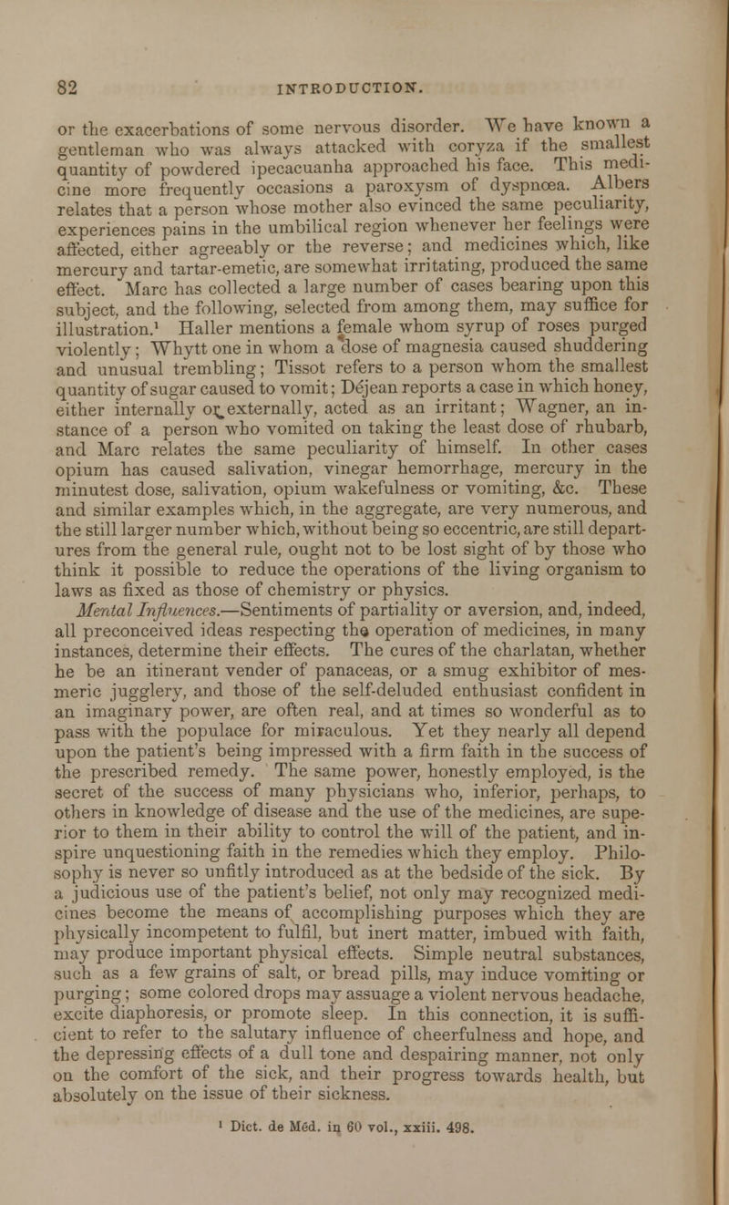 or the exacerbations of some nervous disorder. We have known a gentleman who was always attacked with coryza if the smallest quantity of powdered ipecacuanha approached his face. This medi- cine more frequently occasions a paroxysm of dyspnoea. Albers relates that a person whose mother also evinced the same peculiarity, experiences pains in the umbilical region whenever her feelings were affected, either agreeably or the reverse; and medicines which, like mercury and tartar-emetic, are somewhat irritating, produced the same effect. Marc has collected a large number of cases bearing upon this subject, and the following, selected from among them, may suffice for illustration.1 Haller mentions a female whom syrup of roses purged violently; Whytt one in whom a dose of magnesia caused shuddering and unusual trembling; Tissot refers to a person whom the smallest quantity of sugar caused to vomit; Dejean reports a case in which honey, either internally or^ externally, acted as an irritant; Wagner, an in- stance of a person who vomited on taking the least dose of rhubarb, and Marc relates the same peculiarity of himself. In other cases opium has caused salivation, vinegar hemorrhage, mercury in the minutest dose, salivation, opium wakefulness or vomiting, &c. These and similar examples which, in the aggregate, are very numerous, and the still larger number which, without being so eccentric, are still depart- ures from the general rule, ought not to be lost sight of by those who think it possible to reduce the operations of the living organism to laws as fixed as those of chemistry or physics. Mental Influeyices.—Sentiments of partiality or aversion, and, indeed, all preconceived ideas respecting tha operation of medicines, in many instances, determine their effects. The cures of the charlatan, whether he be an itinerant vender of panaceas, or a smug exhibitor of mes- meric jugglery, and those of the self-deluded enthusiast confident in an imaginary power, are often real, and at times so wonderful as to pass with the populace for miraculous. Yet they nearly all depend upon the patient's being impressed with a firm faith in the success of the prescribed remedy. The same power, honestly employed, is the secret of the success of many physicians who, inferior, perhaps, to others in knowledge of disease and the use of the medicines, are supe- rior to them in their ability to control the will of the patient, and in- spire unquestioning faith in the remedies which they employ. Philo- sophy is never so unfitly introduced as at the bedside of the sick. By a judicious use of the patient's belief, not only may recognized medi- cines become the means of accomplishing purposes which they are physically incompetent to fulfil, but inert matter, imbued with faith, may produce important physical effects. Simple neutral substances, such as a few grains of salt, or bread pills, may induce vomiting or purging; some colored drops may assuage a violent nervous headache, excite diaphoresis, or promote sleep. In this connection, it is suffi- cient to refer to the salutary influence of cheerfulness and hope, and the depressing effects of a dull tone and despairing manner, not only on the comfort of the sick, and their progress towards health, but absolutely on the issue of their sickness. 1 Diet, de Med. ia 60 vol., xxiii. 498.