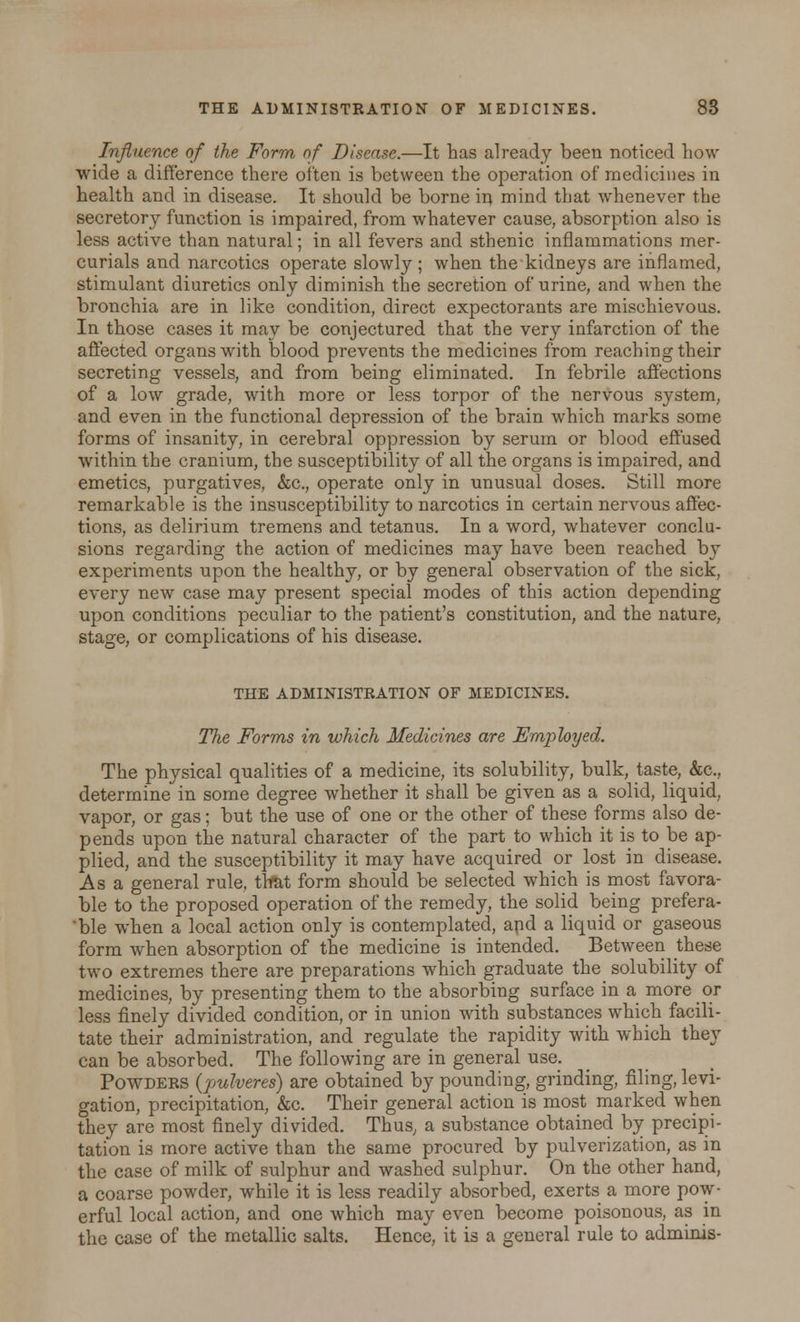 Influence of the Form of Disease.—It has already been noticed Low wide a difference there often is between the operation of medicines in health and in disease. It should be borne va, mind that whenever the secretory function is impaired, from whatever cause, absorption also is less active than natural; in all fevers and sthenic inflammations mer- curials and narcotics operate slowly ; when the kidneys are inflamed, stimulant diuretics only diminish the secretion of urine, and when the bronchia are in like condition, direct expectorants are mischievous. In those cases it may be conjectured that the very infarction of the affected organs with blood prevents the medicines from reaching their secreting vessels, and from being eliminated. In febrile affections of a low grade, with more or less torpor of the nervous system, and even in the functional depression of the brain which marks some forms of insanity, in cerebral oppression by serum or blood effused within the cranium, the susceptibility of all the organs is impaired, and emetics, purgatives, &c, operate only in unusual doses. Still more remarkable is the insusceptibility to narcotics in certain nervous affec- tions, as delirium tremens and tetanus. In a word, whatever conclu- sions regarding the action of medicines may have been reached by experiments upon the healthy, or by general observation of the sick, every new case may present special modes of this action depending upon conditions peculiar to the patient's constitution, and the nature, stage, or complications of his disease. THE ADMINISTRATION OF MEDICINES. The Forms in which Medicines are Employed. The physical qualities of a medicine, its solubility, bulk, taste, &c, determine in some degree whether it shall be given as a solid, liquid, vapor, or gas; but the use of one or the other of these forms also de- pends upon the natural character of the part to which it is to be ap- plied, and the susceptibility it may have acquired or lost in disease. As a general rule, that form should be selected which is most favora- ble to the proposed operation of the remedy, the solid being prefera- 'ble when a local action only is contemplated, apd a liquid or gaseous form when absorption of the medicine is intended. Between these two extremes there are preparations which graduate the_ solubility of medicines, by presenting them to the absorbing surface in a more or less finely divided condition, or in union with substances which facili- tate their administration, and regulate the rapidity with which they can be absorbed. The following are in general use; Powders (pulveres) are obtained by pounding, grinding, filing, levi- gation, precipitation, &c. Their general action is most marked when they are most finely divided. Thus, a substance obtained by precipi- tation is more active than the same procured by pulverization, as in the case of milk of sulphur and washed sulphur. On the other hand, a coarse powder, while it is less readily absorbed, exerts a more pow- erful local action, and one which may even become poisonous, as in the case of the metallic salts. Hence, it is a general rule to adminis-