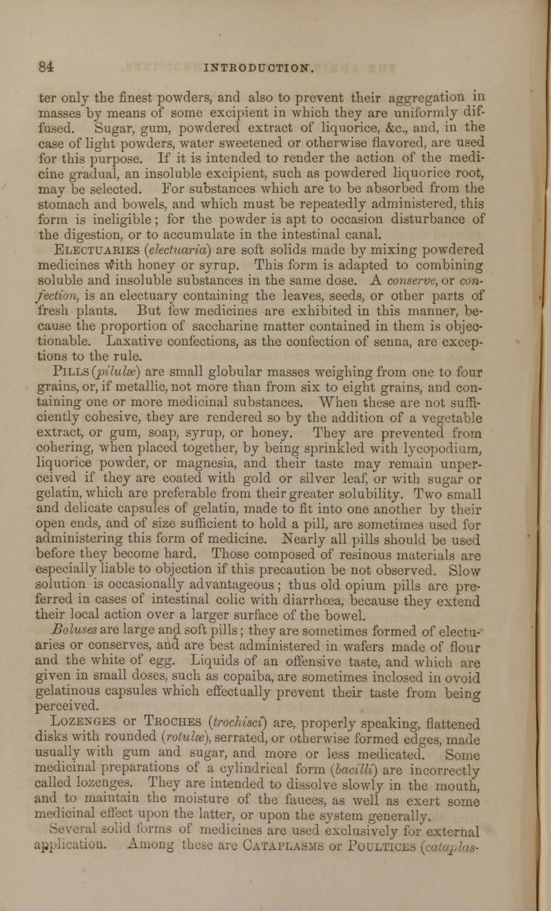 ter only the finest powders, and also to prevent their aggregation in masses by means of some excipient in which they are uniformly dif- fused. Sugar, gum, powdered extract of liquorice, &c, and, in the case of light powders, water sweetened or otherwise flavored, are used for this purpose. If it is intended to render the action of the medi- cine gradual, an insoluble excipient, such as powdered liquorice root, may be selected. For substances which are to be absorbed from the stomach and bowels, and which must be repeatedly administered, this form is ineligible; for the powder is apt to occasion disturbance of the digestion, or to accumulate in the intestinal canal. Electuaries (electuaria) are soft solids made by mixing powdered medicines with honey or syrup. This form is adapted to combining soluble and insoluble substances in the same dose. A conserve, or con- fection, is an electuary containing the leaves, seeds, or other parts of fresh plants. But few medicines are exhibited in this manner, be- cause the proportion of saccharine matter contained in them is objec- tionable. Laxative confections, as the confection of senna, are excep- tions to the rule. Pills (pilulse) are small globular masses weighing from one to four grains, or, if metallic, not more than from six to eight grains, and con- taining one or more medicinal substances. When these are not suffi- ciently cohesive, they are rendered so by the addition of a vegetable extract, or gum, soap, syrup, or honey. They are prevented from cohering, when placed together, by being sprinkled with lycopodium, liquorice powder, or magnesia, and their taste may remain unper- ceived if they are coated with gold or silver leaf, or with sugar or gelatin, which are preferable from their greater solubility. Two small and delicate capsules of gelatin, made to fit into one another by their open ends, and of size sufficient to hold a pill, are sometimes used for administering this form of medicine. Nearly all pills should be used before they become hard. Those composed of resinous materials are especially liable to objection if this precaution be not observed. Slow solution is occasionally advantageous; thus old opium pills are pre- ferred in cases of intestinal colic with diarrhoea, because they extend their local action over a larger surface of the bowel. Boluses are large and soft pills; they are sometimes formed of electu- aries or conserves, and are best administered in wafers made of flour and the white of egg. Liquids of an offensive taste, and which are given in small doses, such as copaiba, are sometimes inclosed in ovoid gelatinous capsules which effectually prevent their taste from being perceived. Lozenges or Troches (trochisci) are, properly speaking, flattened disks with rounded (rotulse), serrated, or otherwise formed edges, made usually with gum and sugar, and more or less medicated. Some medicinal preparations of a cylindrical form (bacilli) are incorrectly called lozenges. They are intended to dissolve slowly in the mouth, and to maintain the moisture of the fauces, as well as exert some medicinal effect upon the latter, or upon the system generally. Several solid forms of medicines are used exclusively for external application. Among these are Cataplasms or Poultices (cataplae-