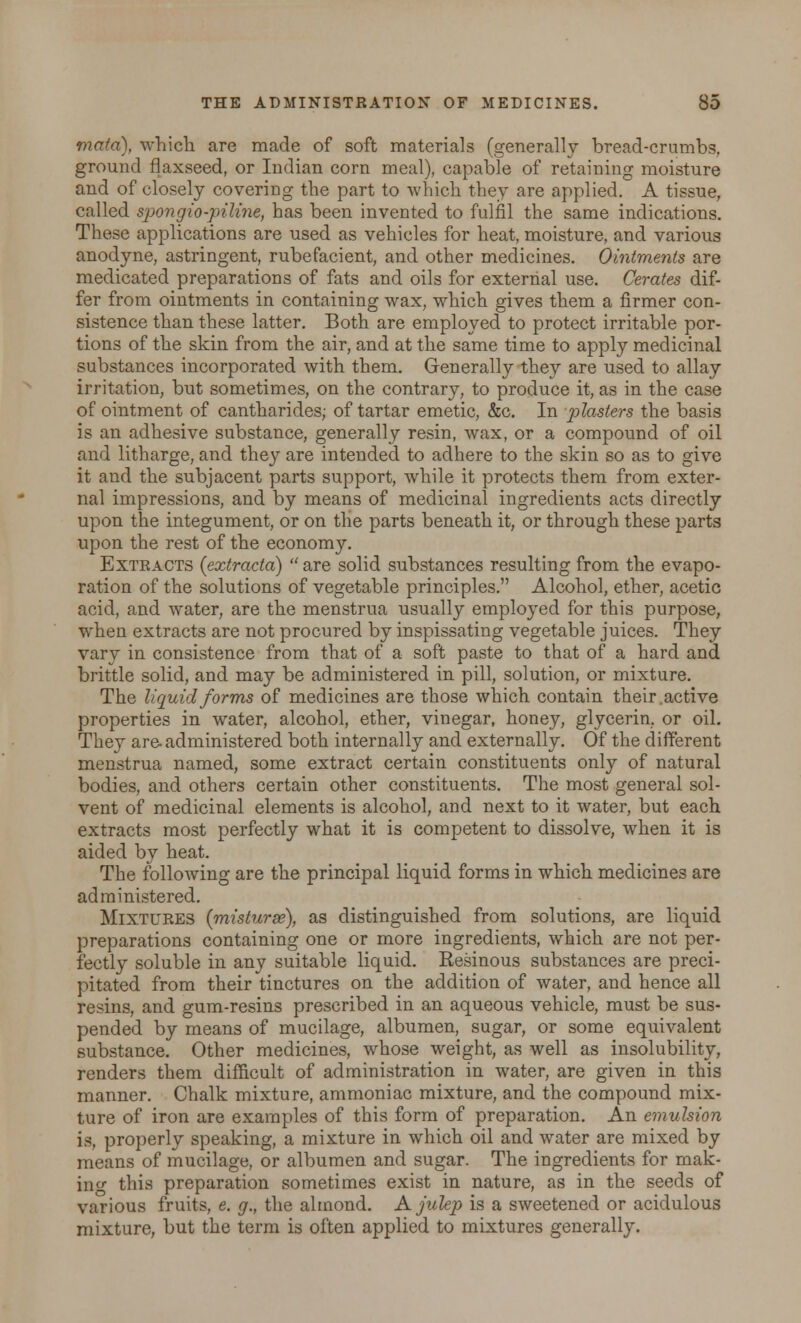 mata), which are made of soft materials (generally bread-crumbs, ground flaxseed, or Indian corn meal), capable of retaining moisture and of closely covering the part to which they are applied. A tissue, called spongio-pitine, has been invented to fulfil the same indications. These applications are used as vehicles for heat, moisture, and various anodyne, astringent, rubefacient, and other medicines. Ointments are medicated preparations of fats and oils for external use. Cerates dif- fer from ointments in containing wax, which gives them a firmer con- sistence than these latter. Both are employed to protect irritable por- tions of the skin from the air, and at the same time to apply medicinal substances incorporated with them. Generally they are used to allay irritation, but sometimes, on the contrary, to produce it, as in the case of ointment of cantharides; of tartar emetic, &c. In plasters the basis is an adhesive substance, generally resin, wax, or a compound of oil and litharge, and they are intended to adhere to the skin so as to give it and the subjacent parts support, while it protects them from exter- nal impressions, and by means of medicinal ingredients acts directly upon the integument, or on the parts beneath it, or through these parts upon the rest of the economy. Extracts (extracta) are solid substances resulting from the evapo- ration of the solutions of vegetable principles. Alcohol, ether, acetic acid, and water, are the menstrua usually employed for this purpose, when extracts are not procured by inspissating vegetable juices. They vary in consistence from that of a soft paste to that of a hard and brittle solid, and may be administered in pill, solution, or mixture. The liquid forms of medicines are those which contain their.active properties in water, alcohol, ether, vinegar, honey, glycerin, or oil. They are administered both internally and externally. Of the different menstrua named, some extract certain constituents only of natural bodies, and others certain other constituents. The most general sol- vent of medicinal elements is alcohol, and next to it water, but each extracts most perfectly what it is competent to dissolve, when it is aided by heat. The following are the principal liquid forms in which medicines are administered. Mixtures (misturse), as distinguished from solutions, are liquid preparations containing one or more ingredients, which are not per- fectly soluble in any suitable liquid. Kesinous substances are preci- pitated from their tinctures on the addition of water, and hence all resins, and gum-resins prescribed in an aqueous vehicle, must be sus- pended by means of mucilage, albumen, sugar, or some equivalent substance. Other medicines, whose weight, as well as insolubility, renders them difficult of administration in water, are given in this manner. Chalk mixture, ammoniac mixture, and the compound mix- ture of iron are examples of this form of preparation. An emulsion is, properly speaking, a mixture in which oil and water are mixed by means of mucilage, or albumen and sugar. The ingredients for mak- ing this preparation sometimes exist in nature, as in the seeds of various fruits, e. g., the almond. A julep is a sweetened or acidulous mixture, but the term is often applied to mixtures generally.