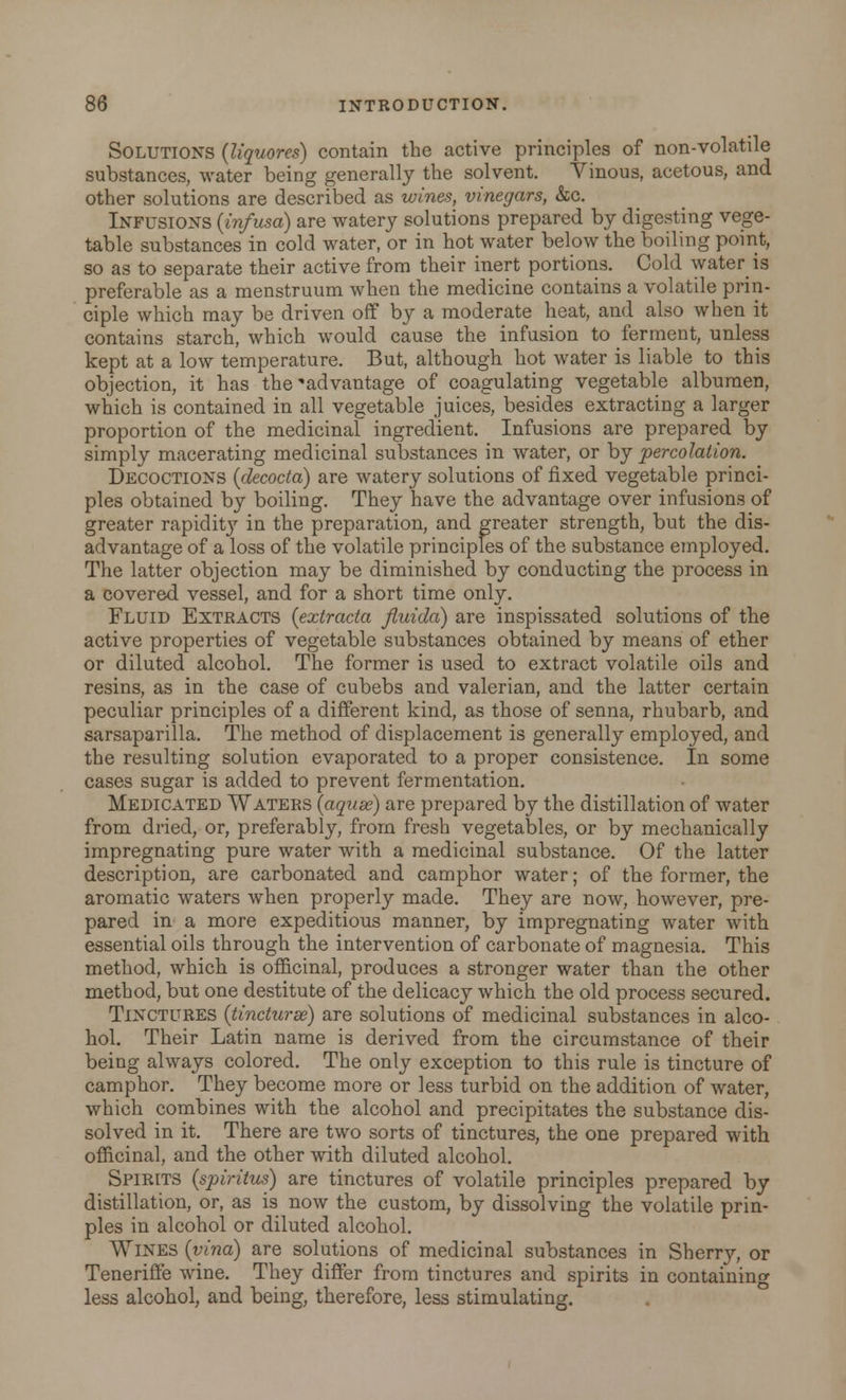 Solutions (Uquores) contain the active principles of non-volatile substances, water being generally the solvent. Vinous, acetous, and other solutions are described as wines, vinegars, &c. Infusions {infusa) are watery solutions prepared by digesting vege- table substances in cold water, or in hot water below the boiling point, so as to separate their active from their inert portions. Cold water is preferable as a menstruum when the medicine contains a volatile prin- ciple which may be driven off by a moderate heat, and also when it contains starch, which would cause the infusion to ferment, unless kept at a low temperature. But, although hot water is liable to this objection, it has the advantage of coagulating vegetable albumen, which is contained in all vegetable juices, besides extracting a larger proportion of the medicinal ingredient. Infusions are prepared by simply macerating medicinal substances in water, or by percolation. Decoctions (decocta) are watery solutions of fixed vegetable princi- ples obtained by boiling. They have the advantage over infusions of greater rapidity in the preparation, and greater strength, but the dis- advantage of a loss of the volatile principles of the substance employed. The latter objection may be diminished by conducting the process in a covered vessel, and for a short time only. Fluid Extracts (extracta fluida) are inspissated solutions of the active properties of vegetable substances obtained by means of ether or diluted alcohol. The former is used to extract volatile oils and resins, as in the case of cubebs and valerian, and the latter certain peculiar principles of a different kind, as those of senna, rhubarb, and sarsaparilla. The method of displacement is generally employed, and the resulting solution evaporated to a proper consistence. In some cases sugar is added to prevent fermentation. Medicated Waters {aqtise) are prepared by the distillation of water from dried, or, preferably, from fresh vegetables, or by mechanically impregnating pure water with a medicinal substance. Of the latter description, are carbonated and camphor water; of the former, the aromatic waters when properly made. They are now, however, pre- pared in a more expeditious manner, by impregnating water with essential oils through the intervention of carbonate of magnesia. This method, which is officinal, produces a stronger water than the other method, but one destitute of the delicacy which the old process secured. Tinctures (tincturse) are solutions of medicinal substances in alco- hol. Their Latin name is derived from the circumstance of their being always colored. The only exception to this rule is tincture of camphor. They become more or less turbid on the addition of water, which combines with the alcohol and precipitates the substance dis- solved in it. There are two sorts of tinctures, the one prepared with officinal, and the other with diluted alcohol. Spirits (spiritus) are tinctures of volatile principles prepared by distillation, or, as is now the custom, by dissolving the volatile prin- ples in alcohol or diluted alcohol. WlNES {vino) are solutions of medicinal substances in Sherry, or Teneriffe wine. They differ from tinctures and spirits in containing less alcohol, and being, therefore, less stimulating.