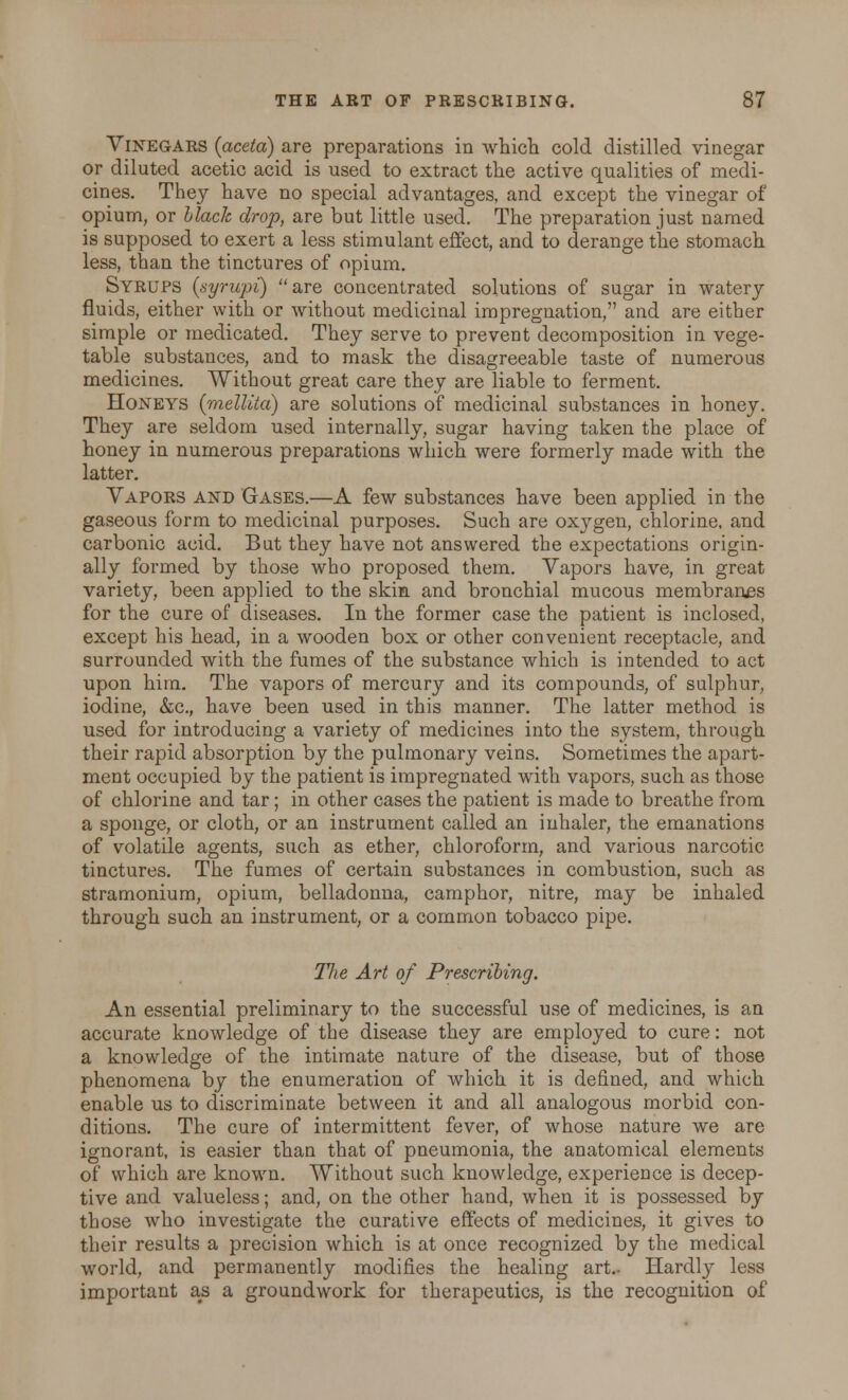Vinegars (aceta) are preparations in which cold distilled vinegar or diluted acetic acid is used to extract the active qualities of medi- cines. They have no special advantages, and except the vinegar of opium, or black drop, are but little used. The preparation just named is supposed to exert a less stimulant effect, and to derange the stomach less, than the tinctures of opium. Syrups (syrupi) are concentrated solutions of sugar in watery fluids, either with or without medicinal impregnation, and are either simple or medicated. They serve to prevent decomposition in vege- table substances, and to mask the disagreeable taste of numerous medicines. Without great care they are liable to ferment. Honeys (mellita) are solutions of medicinal substances in honey. They are seldom used internally, sugar having taken the place of honey in numerous preparations which were formerly made with the latter. Vapors and Gases.—A few substances have been applied in the gaseous form to medicinal purposes. Such are oxygen, chlorine, and carbonic acid. But they have not answered the expectations origin- ally formed by those who proposed them. Vapors have, in great variety, been applied to the skin and bronchial mucous membranes for the cure of diseases. In the former case the patient is inclosed, except his head, in a wooden box or other convenient receptacle, and surrounded with the fumes of the substance which is intended to act upon him. The vapors of mercury and its compounds, of sulphur, iodine, &c, have been used in this manner. The latter method is used for introducing a variety of medicines into the system, through their rapid absorption by the pulmonary veins. Sometimes the apart- ment occupied by the patient is impregnated with vapors, such as those of chlorine and tar; in other cases the patient is made to breathe from a sponge, or cloth, or an instrument called an inhaler, the emanations of volatile agents, such as ether, chloroform, and various narcotic tinctures. The fumes of certain substances in combustion, such as stramonium, opium, belladonna, camphor, nitre, may be inhaled through such an instrument, or a common tobacco pipe. The Art of Prescribing. An essential preliminary to the successful use of medicines, is an accurate knowledge of the disease they are employed to cure: not a knowledge of the intimate nature of the disease, but of those phenomena by the enumeration of which it is defined, and which enable us to discriminate between it and all analogous morbid con- ditions. The cure of intermittent fever, of whose nature we are ignorant, is easier than that of pneumonia, the anatomical elements of which are known. Without such knowledge, experience is decep- tive and valueless; and, on the other hand, when it is possessed by those who investigate the curative effects of medicines, it gives to their results a precision which is at once recognized by the medical world, and permanently modifies the healing art.- Hardly less important as a groundwork for therapeutics, is the recognition of