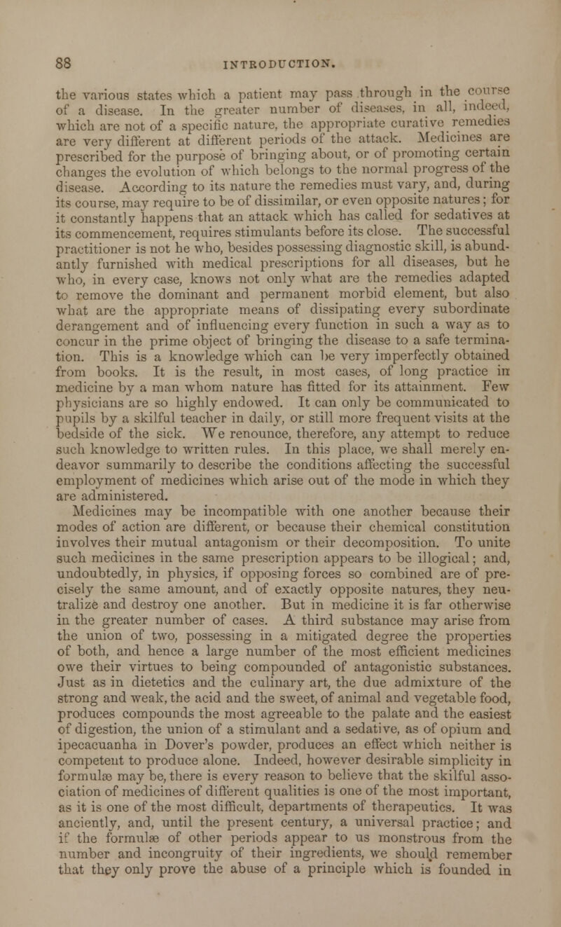 the various states which a patient may pass through in the course of a disease. In the greater number of diseases, in all, indeed, which are not of a specific nature, the appropriate curative remedies are very different at different periods of the attack. Medicines are prescribed for the purpose of bringing about, or of promoting certain changes the evolution of which belongs to the normal progress of the disease. According to its nature the remedies must vary, and, during its course, may require to be of dissimilar, or even opposite natures; for it constantly happens that an attack which has called for sedatives at its commencement, requires stimulants before its close._ The successful practitioner is not he who, besides possessing diagnostic skill, is abund- antly furnished with medical prescriptions for all diseases, but he who, in every case, knows not only what are the remedies adapted to remove the dominant and permanent morbid element, but also what are the appropriate means of dissipating every subordinate derangement and of influencing every function in such a way as to concur in the prime object of bringing the disease to a safe termina- tion. This is a knowledge which can be very imperfectly obtained from books. It is the result, in most cases, of long practice in medicine by a man whom nature has fitted for its attainment. Few physicians are so highly endowed. It can only be communicated to pupils by a skilful teacher in daily, or still more frequent visits at the bedside of the sick. We renounce, therefore, any attempt to reduce such knowledge to written rules. In this place, we shall merely en- deavor summarily to describe the conditions affecting the successful employment of medicines which arise out of the mode in which they are administered. Medicines may be incompatible with one another because their modes of action are different, or because their chemical constitution involves their mutual antagonism or their decomposition. To unite such medicines in the same prescription appears to be illogical; and, undoubtedly, in physics, if opposing forces so combined are of pre- cisely the same amount, and of exactly opposite natures, they neu- tralize and destroy one another. But in medicine it is far otherwise in the greater number of cases. A third substance may arise from the union of two, possessing in a mitigated degree the properties of both, and hence a large number of the most efficient medicines owe their virtues to being compounded of antagonistic substances. Just as in dietetics and the culinary art, the due admixture of the strong and weak, the acid and the sweet, of animal and vegetable food, produces compounds the most agreeable to the palate and the easiest of digestion, the union of a stimulant and a sedative, as of opium and ipecacuanha in Dover's powder, produces an effect which neither is competent to produce alone. Indeed, however desirable simplicity in formulae may be, there is every reason to believe that the skilful asso- ciation of medicines of different qualities is one of the most important, as it is one of the most difficult, departments of therapeutics. It was anciently, and, until the present century, a universal practice; and if the formulae of other periods appear to us monstrous from the number and incongruity of their ingredients, we should remember that they only prove the abuse of a principle which is founded in