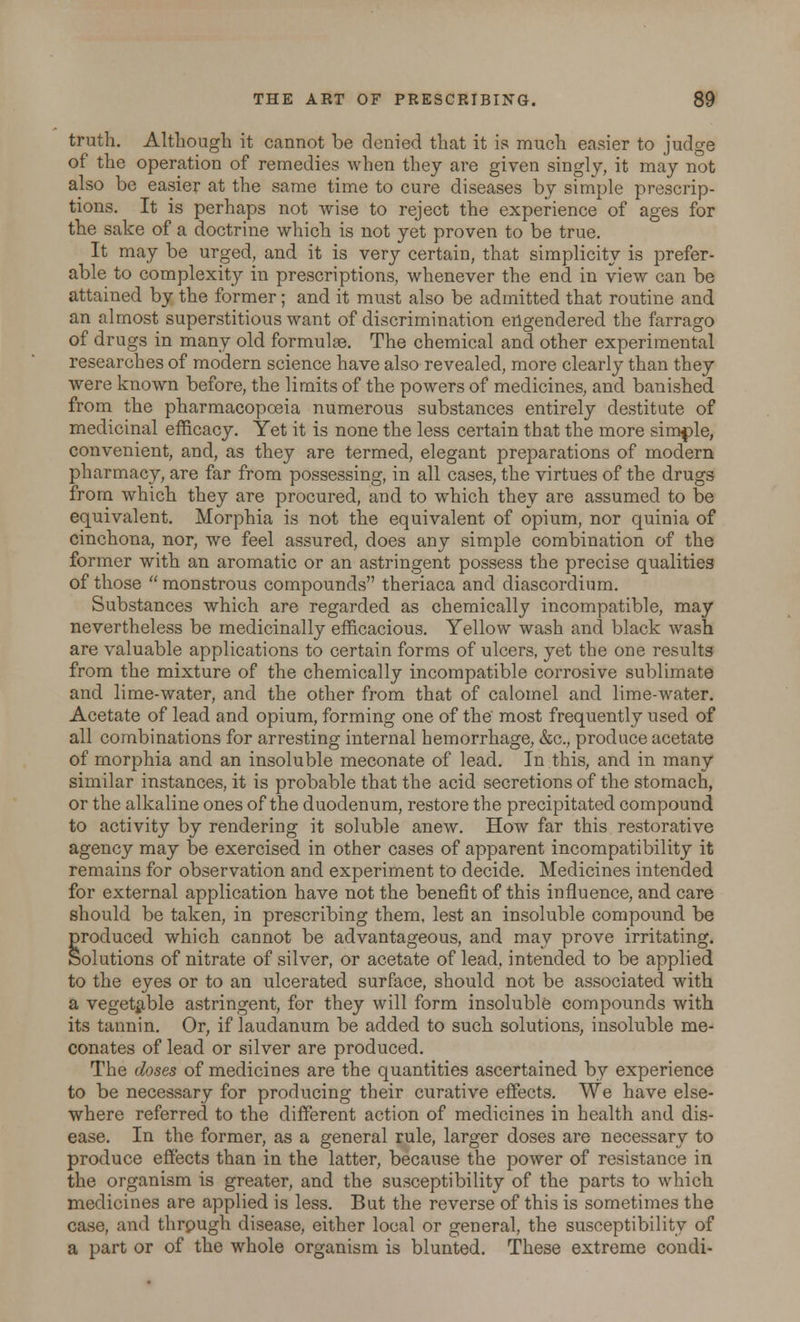 truth. Although it cannot be denied that it is much easier to judge of the operation of remedies when they are given singly, it may not also be easier at the same time to cure diseases by simple prescrip- tions. It is perhaps not wise to reject the experience of ages for the sake of a doctrine which is not yet proven to be true. It may be urged, and it is very certain, that simplicity is prefer- able to complexity in prescriptions, whenever the end in view can be attained by the former; and it must also be admitted that routine and an almost superstitious want of discrimination engendered the farrago of drugs in many old formulae. The chemical and other experimental researches of modern science have also revealed, more clearly than they were known before, the limits of the powers of medicines, and banished from the pharmacopoeia numerous substances entirely destitute of medicinal efficacy. Yet it is none the less certain that the more simple, convenient, and, as they are termed, elegant preparations of modern pharmacy, are far from possessing, in all cases, the virtues of the drugs from which they are procured, and to which they are assumed to be equivalent. Morphia is not the equivalent of opium, nor quinia of cinchona, nor, we feel assured, does any simple combination of the former with an aromatic or an astringent possess the precise qualities of those  monstrous compounds theriaca and diascordium. Substances which are regarded as chemically incompatible, may nevertheless be medicinally efficacious. Yellow wash and black wash are valuable applications to certain forms of ulcers, yet the one results from the mixture of the chemically incompatible corrosive sublimate and lime-water, and the other from that of calomel and lime-water. Acetate of lead and opium, forming one of the most frequently used of all combinations for arresting internal hemorrhage, &c, produce acetate of morphia and an insoluble meconate of lead. In this, and in many similar instances, it is probable that the acid secretions of the stomach, or the alkaline ones of the duodenum, restore the precipitated compound to activity by rendering it soluble anew. How far this restorative agency may be exercised in other cases of apparent incompatibility it remains for observation and experiment to decide. Medicines intended for external application have not the benefit of this influence, and care should be taken, in prescribing them, lest an insoluble compound be produced which cannot be advantageous, and may prove irritating. Solutions of nitrate of silver, or acetate of lead, intended to be applied to the eyes or to an ulcerated surface, should not be associated with a vegetable astringent, for they will form insoluble compounds with its tannin. Or, if laudanum be added to such solutions, insoluble me- conates of lead or silver are produced. The doses of medicines are the quantities ascertained by experience to be necessary for producing their curative effects. We have else- where referred to the different action of medicines in health and dis- ease. In the former, as a general rule, larger doses are necessary to produce effects than in the latter, because the power of resistance in the organism is greater, and the susceptibility of the parts to which medicines are applied is less. But the reverse of this is sometimes the case, and thrpugh disease, either local or general, the susceptibility of a part or of the whole organism is blunted. These extreme condi-