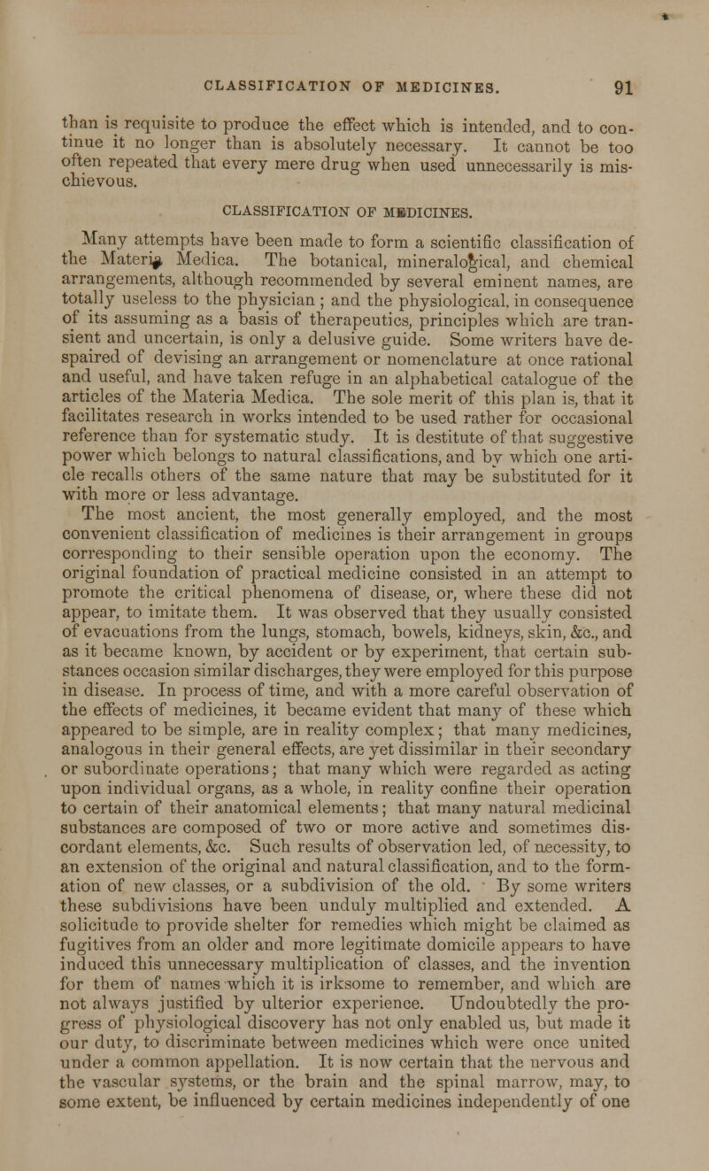 than is requisite to produce the effect which is intended, and to con- tinue it no longer than is absolutely necessary. It cannot be too often repeated that every mere drug when used unnecessarily is mis- chievous. CLASSIFICATION OF MEDICINES. Many attempts have been made to form a scientific classification of the Materia Medica. The botanical, mineralogical, and chemical arrangements, although recommended by several eminent names, are totally useless to the physician ; and the physiological, in consequence of its assuming as a basis of therapeutics, principles which are tran- sient and uncertain, is only a delusive guide. Some writers have de- spaired of devising an arrangement or nomenclature at once rational and useful, and have taken refuge in an alphabetical catalogue of the articles of the Materia Medica. The sole merit of this plan is, that it facilitates research in works intended to be used rather for occasional reference than for systematic study. It is destitute of that suggestive power which belongs to natural classifications, and by which one arti- cle recalls others of the same nature that may be substituted for it with more or less advantage. The most ancient, the most generally employed, and the most convenient classification of medicines is their arrangement in groups corresponding to their sensible operation upon the economy. The original foundation of practical medicine consisted in an attempt to promote the critical phenomena of disease, or, where these did not appear, to imitate them. It was observed that they usually consisted of evacuations from the lungs, stomach, bowels, kidneys, skin, &c, and as it became known, by accident or by experiment, that certain sub- stances occasion similar discharges, they were emploj^ed for this purpose in disease. In process of time, and with a more careful observation of the effects of medicines, it became evident that many of these which appeared to be simple, are in reality complex; that many medicines, analogous in their general effects, are yet dissimilar in their secondary or subordinate operations; that many which were regarded as acting upon individual organs, as a whole, in reality confine their operation to certain of their anatomical elements; that many natural medicinal substances are composed of two or more active and sometimes dis- cordant elements, &c. Such results of observation led, of necessity, to an extension of the original and natural classification, and to the form- ation of new classes, or a subdivision of the old. By some writers these subdivisions have been unduly multiplied and extended. A solicitude to provide shelter for remedies which might be claimed as fugitives from an older and more legitimate domicile appears to have induced this unnecessary multiplication of classes, and the invention for them of names which it is irksome to remember, and which are not always justified by ulterior experience. Undoubtedly the pro- gress of physiological discovery has not only enabled us, but made it our duty, to discriminate between medicines which were once united under a common appellation. It is now certain that the nervous and the vascular sj^stems, or the brain and the spinal marrow, may, to some extent, be influenced by certain medicines independently of one