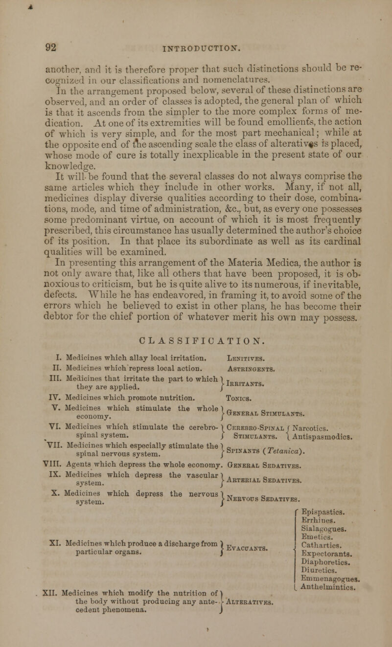 another, and it is therefore proper that such distinctions should be re- cognized in our classifications and nomenclatures. In the arrangement proposed below, several of these distinctions are observed, and an order of classes is adopted, the general plan of which is that it ascends from the simpler to the more complex forms of me- dication. At one of its extremities will be found emollient's, the action of which is very simple, and for the most part mechanical; while at the opposite end of tlie ascending scale the class of alteratives is placed, whose mode of cure is totally inexplicable in the present state of our knowledge. It will- be found that the several classes do not always comprise the same articles which they include in other works. Many, if not all, medicines display diverse qualities according to their dose, combina- tions, mode, and time of administration, &c, but, as every one possesses some predominant virtue, on account of which it is most frequently prescribed, this circumstance has usually determined the author's choice of its position. In that place its subordinate as well as its cardinal qualities will be examined. In presenting this arrangement of the Materia Medica, the author is not only aware that, like all others that have been proposed, it is ob- noxious to criticism, but he is quite alive to its numerous, if inevitable, defects. While he has endeavored, in framing it, to avoid some of the errors which he believed to exist in other plans, he has become their debtor for the chief portion of whatever merit his own may possess. CLASSIFICATION. I. Medicines which allay local irritation. Lenitives. II. Medicines which repress local action. Astringents. III. Medicines that irritate the part to which 1 T they are applied. j Irritants. IV. Medicines which promote nutrition. Tonics. V. Medicines which stimulate the whole1 -, economy. } General Stimulants. VI. Medicines which stimulate the cerebro- \ Cerebrospinal/ Narcotics. spinal system. J Stimulants. \ Antispasmodics. VII. Medicines which especially stimulate the ) „ , m spinal nervous system. / SpIIfANTs ( Tetamca). VIII. Agents which depress the whole economy. General Sedatives. IX. Medicines which depress the vascular 1 . „ system. \ Arterial Sedatives. X. Medicines which depress the nervous 1 »T system. | Nervous Sedatives. XI. Medicines which produce a discharge from ) t, particular organs. } Evacuani XII. Medicines which modify the nutrition of 1 the body without producing any ante- f Alteratives. cedent phenomena. J r Epispastics. Errhhies. Sialagogues. Emetics. Cathartics. Expectorants. Diaphoretics. Diuretics. Emmenagogues. (_ Anthelmintics.